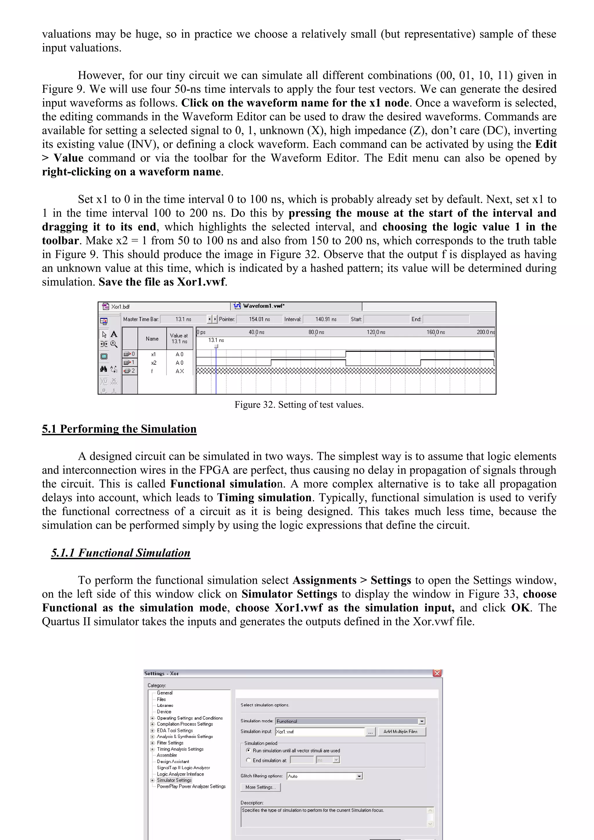 Page 12 of 16
valuations may be huge, so in practice we choose a relatively small (but representative) sample of these
input valuations.
However, for our tiny circuit we can simulate all different combinations (00, 01, 10, 11) given in
Figure 9. We will use four 50-ns time intervals to apply the four test vectors. We can generate the desired
input waveforms as follows. Click on the waveform name for the x1 node. Once a waveform is selected,
the editing commands in the Waveform Editor can be used to draw the desired waveforms. Commands are
available for setting a selected signal to 0, 1, unknown (X), high impedance (Z), don’t care (DC), inverting
its existing value (INV), or defining a clock waveform. Each command can be activated by using the Edit
> Value command or via the toolbar for the Waveform Editor. The Edit menu can also be opened by
right-clicking on a waveform name.
Set x1 to 0 in the time interval 0 to 100 ns, which is probably already set by default. Next, set x1 to
1 in the time interval 100 to 200 ns. Do this by pressing the mouse at the start of the interval and
dragging it to its end, which highlights the selected interval, and choosing the logic value 1 in the
toolbar. Make x2 = 1 from 50 to 100 ns and also from 150 to 200 ns, which corresponds to the truth table
in Figure 9. This should produce the image in Figure 32. Observe that the output f is displayed as having
an unknown value at this time, which is indicated by a hashed pattern; its value will be determined during
simulation. Save the file as Xor1.vwf.
Figure 32. Setting of test values.
5.1 Performing the Simulation
A designed circuit can be simulated in two ways. The simplest way is to assume that logic elements
and interconnection wires in the FPGA are perfect, thus causing no delay in propagation of signals through
the circuit. This is called Functional simulation. A more complex alternative is to take all propagation
delays into account, which leads to Timing simulation. Typically, functional simulation is used to verify
the functional correctness of a circuit as it is being designed. This takes much less time, because the
simulation can be performed simply by using the logic expressions that define the circuit.
5.1.1 Functional Simulation
To perform the functional simulation select Assignments > Settings to open the Settings window,
on the left side of this window click on Simulator Settings to display the window in Figure 33, choose
Functional as the simulation mode, choose Xor1.vwf as the simulation input, and click OK. The
Quartus II simulator takes the inputs and generates the outputs defined in the Xor.vwf file.
 