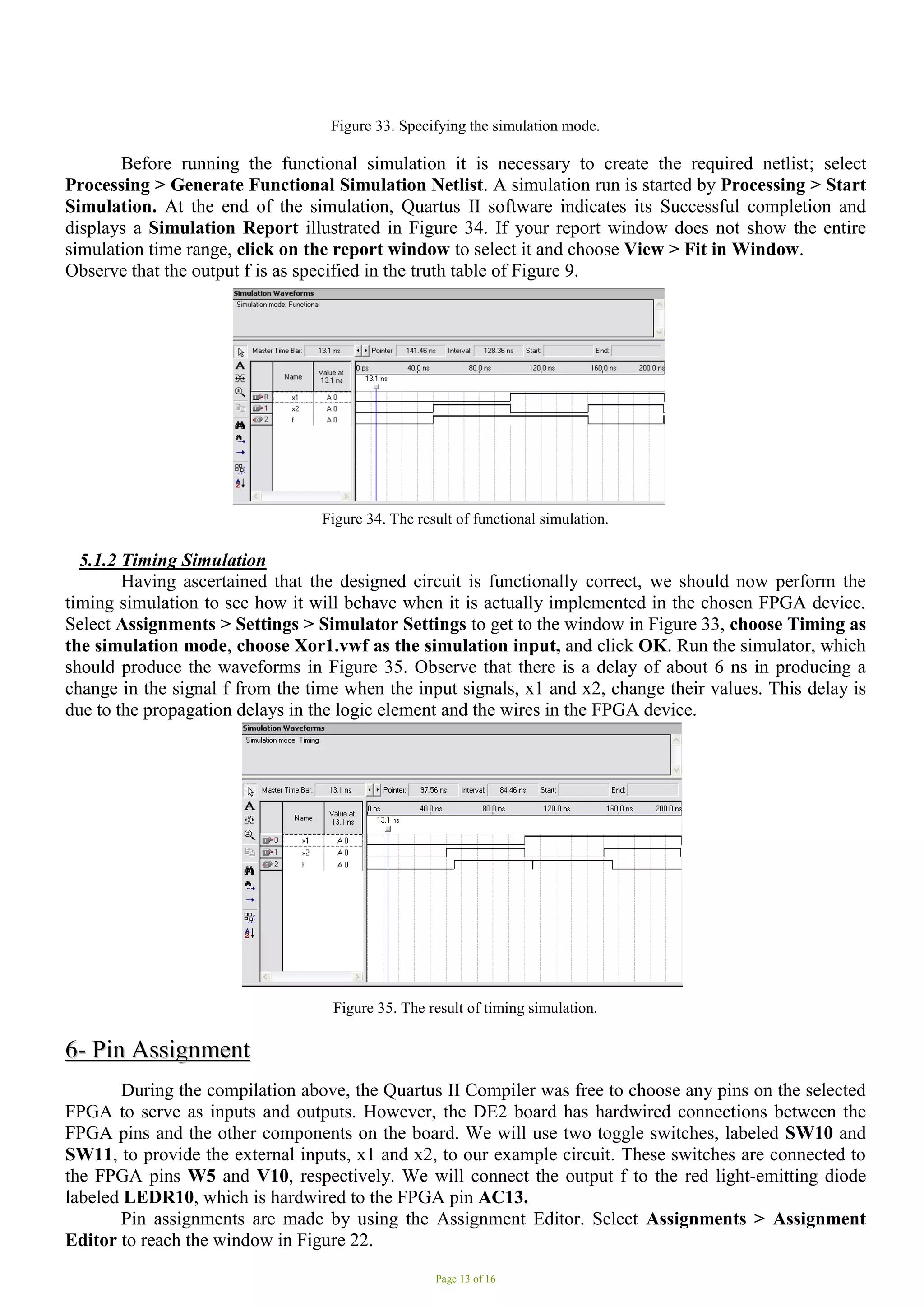 Page 13 of 16
Figure 33. Specifying the simulation mode.
Before running the functional simulation it is necessary to create the required netlist; select
Processing > Generate Functional Simulation Netlist. A simulation run is started by Processing > Start
Simulation. At the end of the simulation, Quartus II software indicates its Successful completion and
displays a Simulation Report illustrated in Figure 34. If your report window does not show the entire
simulation time range, click on the report window to select it and choose View > Fit in Window.
Observe that the output f is as specified in the truth table of Figure 9.
Figure 34. The result of functional simulation.
5.1.2 Timing Simulation
Having ascertained that the designed circuit is functionally correct, we should now perform the
timing simulation to see how it will behave when it is actually implemented in the chosen FPGA device.
Select Assignments > Settings > Simulator Settings to get to the window in Figure 33, choose Timing as
the simulation mode, choose Xor1.vwf as the simulation input, and click OK. Run the simulator, which
should produce the waveforms in Figure 35. Observe that there is a delay of about 6 ns in producing a
change in the signal f from the time when the input signals, x1 and x2, change their values. This delay is
due to the propagation delays in the logic element and the wires in the FPGA device.
Figure 35. The result of timing simulation.
6
6-
- P
Pi
in
n A
As
ss
si
ig
gn
nm
me
en
nt
t
During the compilation above, the Quartus II Compiler was free to choose any pins on the selected
FPGA to serve as inputs and outputs. However, the DE2 board has hardwired connections between the
FPGA pins and the other components on the board. We will use two toggle switches, labeled SW10 and
SW11, to provide the external inputs, x1 and x2, to our example circuit. These switches are connected to
the FPGA pins W5 and V10, respectively. We will connect the output f to the red light-emitting diode
labeled LEDR10, which is hardwired to the FPGA pin AC13.
Pin assignments are made by using the Assignment Editor. Select Assignments > Assignment
Editor to reach the window in Figure 22.
 