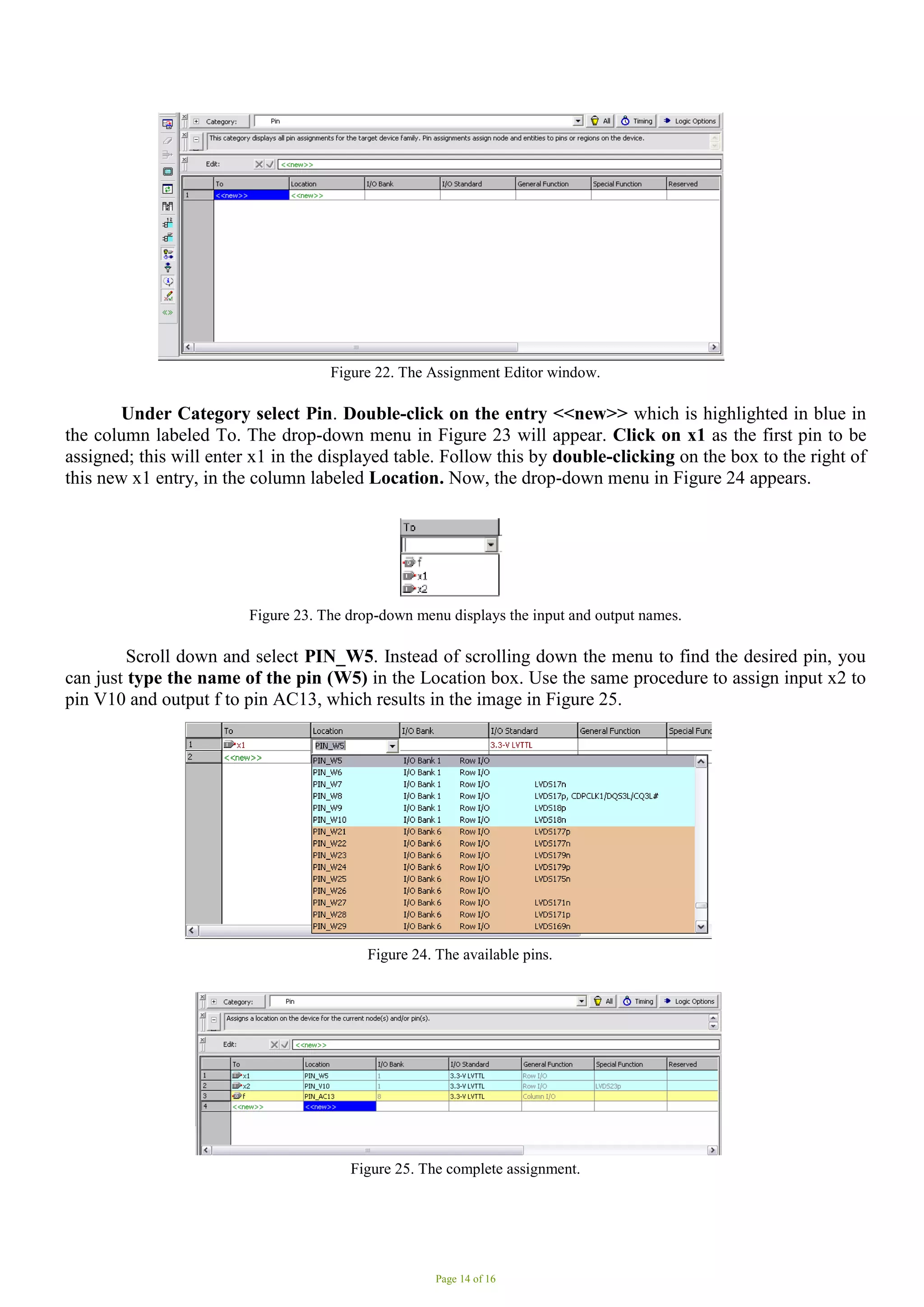 Page 14 of 16
Figure 22. The Assignment Editor window.
Under Category select Pin. Double-click on the entry <<new>> which is highlighted in blue in
the column labeled To. The drop-down menu in Figure 23 will appear. Click on x1 as the first pin to be
assigned; this will enter x1 in the displayed table. Follow this by double-clicking on the box to the right of
this new x1 entry, in the column labeled Location. Now, the drop-down menu in Figure 24 appears.
Figure 23. The drop-down menu displays the input and output names.
Scroll down and select PIN_W5. Instead of scrolling down the menu to find the desired pin, you
can just type the name of the pin (W5) in the Location box. Use the same procedure to assign input x2 to
pin V10 and output f to pin AC13, which results in the image in Figure 25.
Figure 24. The available pins.
Figure 25. The complete assignment.
 
