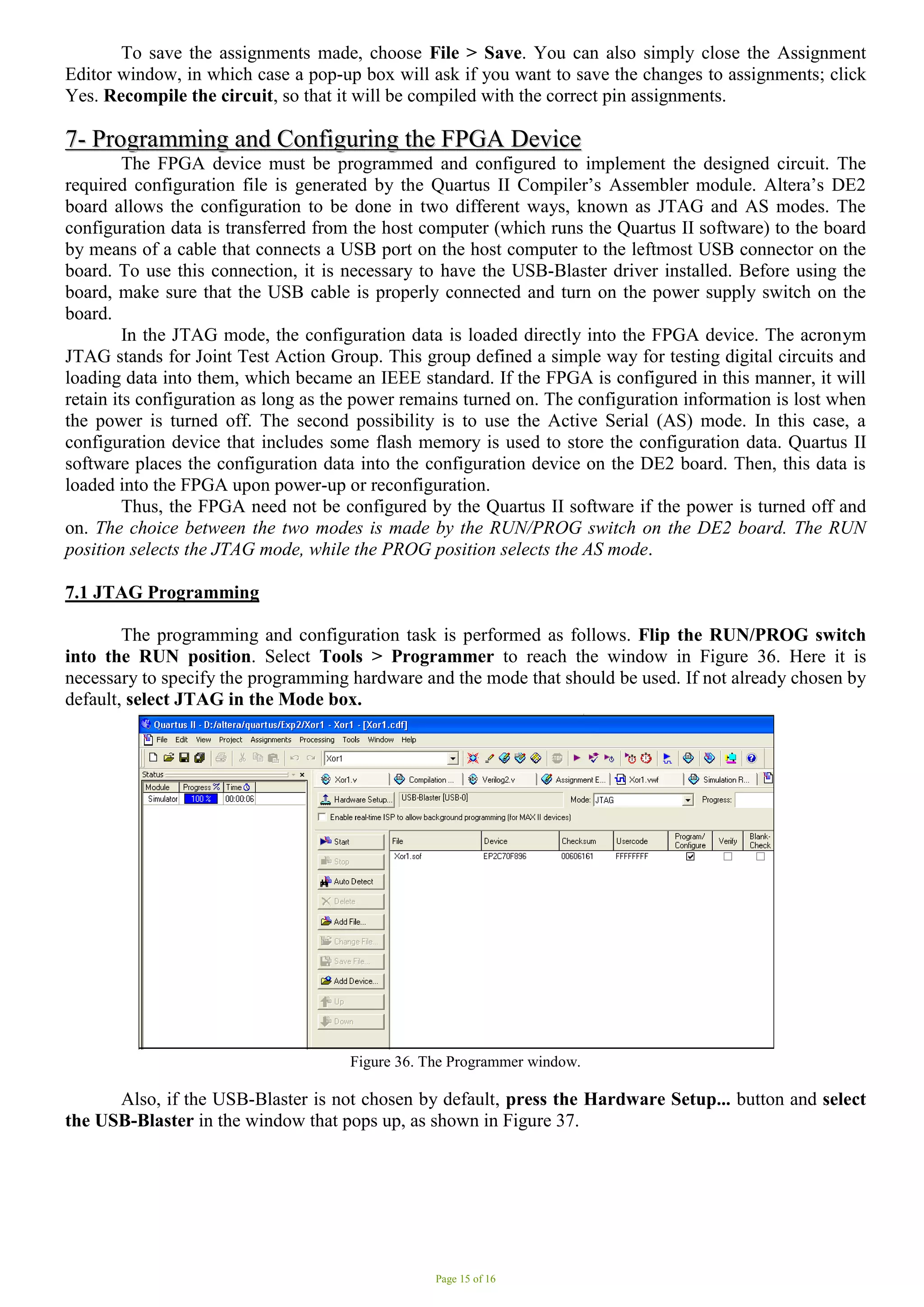 Page 15 of 16
To save the assignments made, choose File > Save. You can also simply close the Assignment
Editor window, in which case a pop-up box will ask if you want to save the changes to assignments; click
Yes. Recompile the circuit, so that it will be compiled with the correct pin assignments.
7
7-
- P
Pr
ro
og
gr
ra
am
mm
mi
in
ng
g a
an
nd
d C
Co
on
nf
fi
ig
gu
ur
ri
in
ng
g t
th
he
e F
FP
PG
GA
A D
De
ev
vi
ic
ce
e
The FPGA device must be programmed and configured to implement the designed circuit. The
required configuration file is generated by the Quartus II Compiler’s Assembler module. Altera’s DE2
board allows the configuration to be done in two different ways, known as JTAG and AS modes. The
configuration data is transferred from the host computer (which runs the Quartus II software) to the board
by means of a cable that connects a USB port on the host computer to the leftmost USB connector on the
board. To use this connection, it is necessary to have the USB-Blaster driver installed. Before using the
board, make sure that the USB cable is properly connected and turn on the power supply switch on the
board.
In the JTAG mode, the configuration data is loaded directly into the FPGA device. The acronym
JTAG stands for Joint Test Action Group. This group defined a simple way for testing digital circuits and
loading data into them, which became an IEEE standard. If the FPGA is configured in this manner, it will
retain its configuration as long as the power remains turned on. The configuration information is lost when
the power is turned off. The second possibility is to use the Active Serial (AS) mode. In this case, a
configuration device that includes some flash memory is used to store the configuration data. Quartus II
software places the configuration data into the configuration device on the DE2 board. Then, this data is
loaded into the FPGA upon power-up or reconfiguration.
Thus, the FPGA need not be configured by the Quartus II software if the power is turned off and
on. The choice between the two modes is made by the RUN/PROG switch on the DE2 board. The RUN
position selects the JTAG mode, while the PROG position selects the AS mode.
7.1 JTAG Programming
The programming and configuration task is performed as follows. Flip the RUN/PROG switch
into the RUN position. Select Tools > Programmer to reach the window in Figure 36. Here it is
necessary to specify the programming hardware and the mode that should be used. If not already chosen by
default, select JTAG in the Mode box.
Figure 36. The Programmer window.
Also, if the USB-Blaster is not chosen by default, press the Hardware Setup... button and select
the USB-Blaster in the window that pops up, as shown in Figure 37.
 