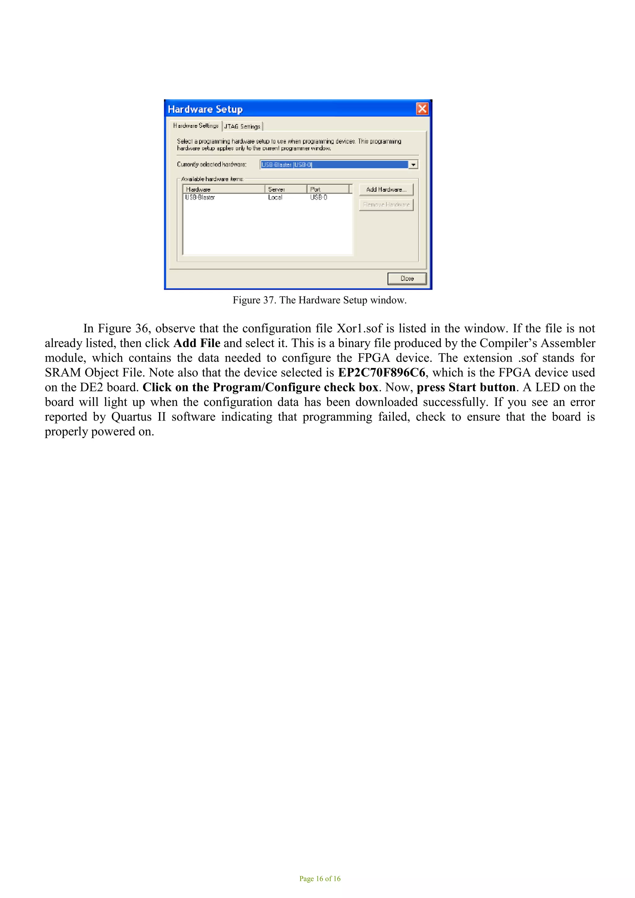 Page 16 of 16
Figure 37. The Hardware Setup window.
In Figure 36, observe that the configuration file Xor1.sof is listed in the window. If the file is not
already listed, then click Add File and select it. This is a binary file produced by the Compiler’s Assembler
module, which contains the data needed to configure the FPGA device. The extension .sof stands for
SRAM Object File. Note also that the device selected is EP2C70F896C6, which is the FPGA device used
on the DE2 board. Click on the Program/Configure check box. Now, press Start button. A LED on the
board will light up when the configuration data has been downloaded successfully. If you see an error
reported by Quartus II software indicating that programming failed, check to ensure that the board is
properly powered on.
 