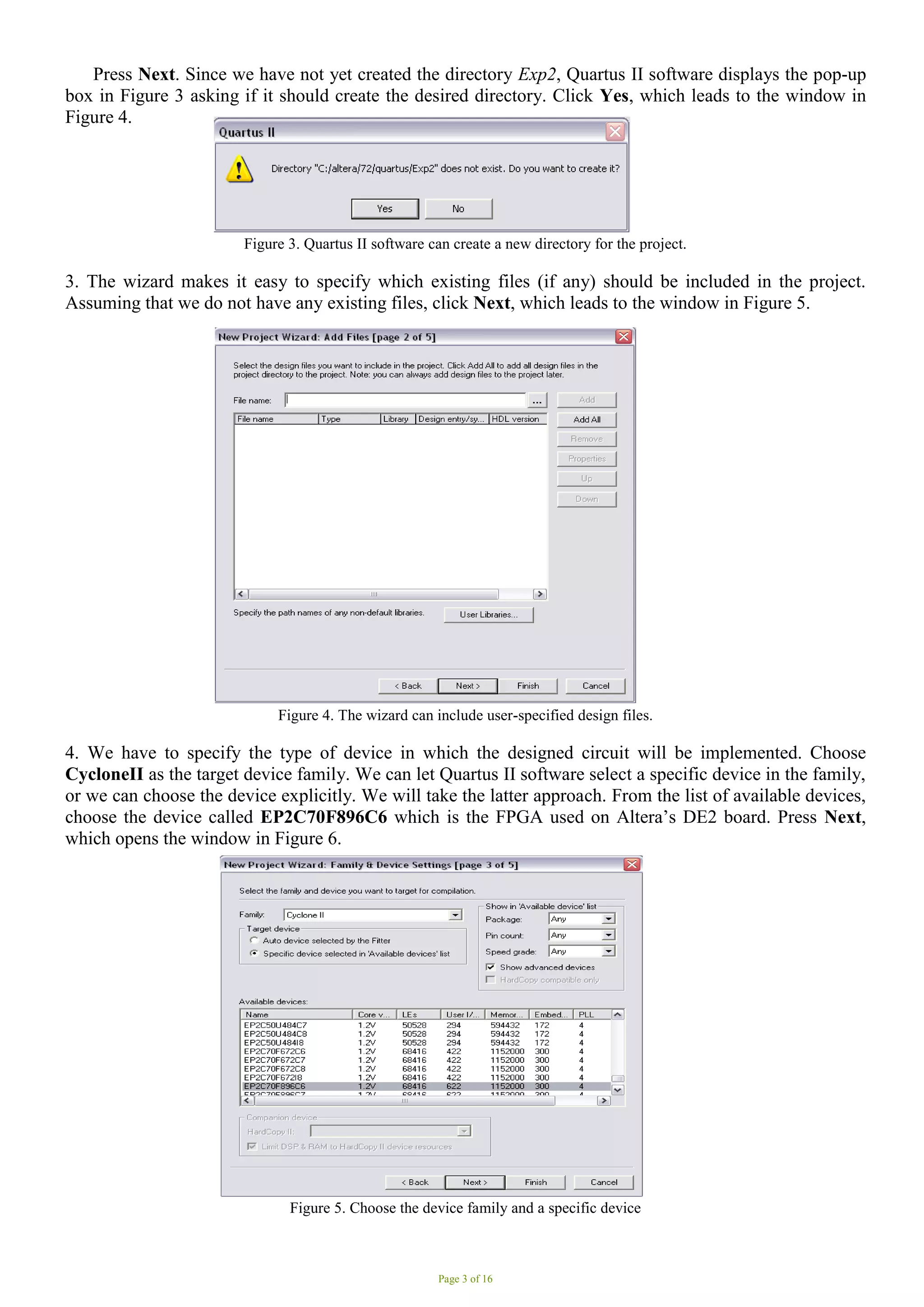 Page 3 of 16
Press Next. Since we have not yet created the directory Exp2, Quartus II software displays the pop-up
box in Figure 3 asking if it should create the desired directory. Click Yes, which leads to the window in
Figure 4.
Figure 3. Quartus II software can create a new directory for the project.
3. The wizard makes it easy to specify which existing files (if any) should be included in the project.
Assuming that we do not have any existing files, click Next, which leads to the window in Figure 5.
Figure 4. The wizard can include user-specified design files.
4. We have to specify the type of device in which the designed circuit will be implemented. Choose
CycloneII as the target device family. We can let Quartus II software select a specific device in the family,
or we can choose the device explicitly. We will take the latter approach. From the list of available devices,
choose the device called EP2C70F896C6 which is the FPGA used on Altera’s DE2 board. Press Next,
which opens the window in Figure 6.
Figure 5. Choose the device family and a specific device
 