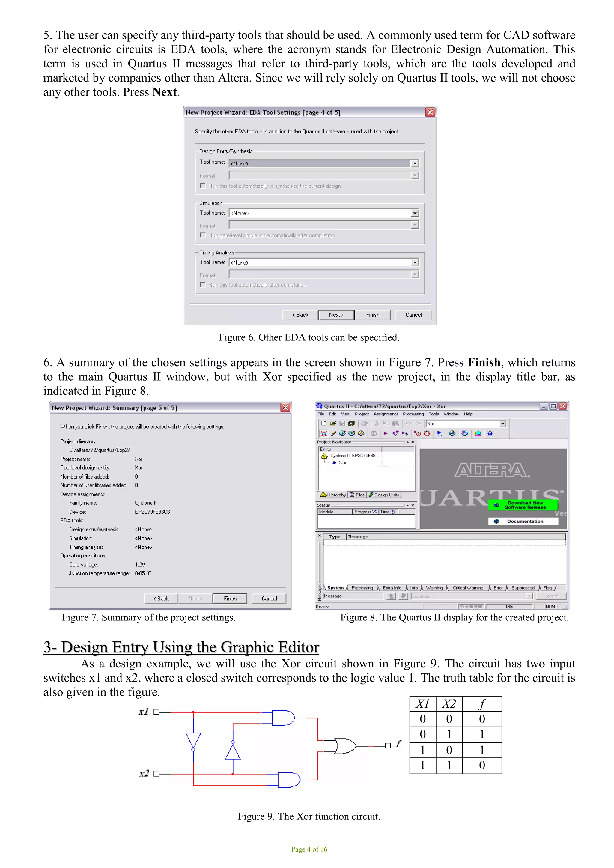 Page 4 of 16
5. The user can specify any third-party tools that should be used. A commonly used term for CAD software
for electronic circuits is EDA tools, where the acronym stands for Electronic Design Automation. This
term is used in Quartus II messages that refer to third-party tools, which are the tools developed and
marketed by companies other than Altera. Since we will rely solely on Quartus II tools, we will not choose
any other tools. Press Next.
Figure 6. Other EDA tools can be specified.
6. A summary of the chosen settings appears in the screen shown in Figure 7. Press Finish, which returns
to the main Quartus II window, but with Xor specified as the new project, in the display title bar, as
indicated in Figure 8.
Figure 7. Summary of the project settings. Figure 8. The Quartus II display for the created project.
3
3-
- D
De
es
si
ig
gn
n E
En
nt
tr
ry
y U
Us
si
in
ng
g t
th
he
e G
Gr
ra
ap
ph
hi
ic
c E
Ed
di
it
to
or
r
As a design example, we will use the Xor circuit shown in Figure 9. The circuit has two input
switches x1 and x2, where a closed switch corresponds to the logic value 1. The truth table for the circuit is
also given in the figure.
Figure 9. The Xor function circuit.
X1 X2 f
0 0 0
0 1 1
1 0 1
1 1 0
 