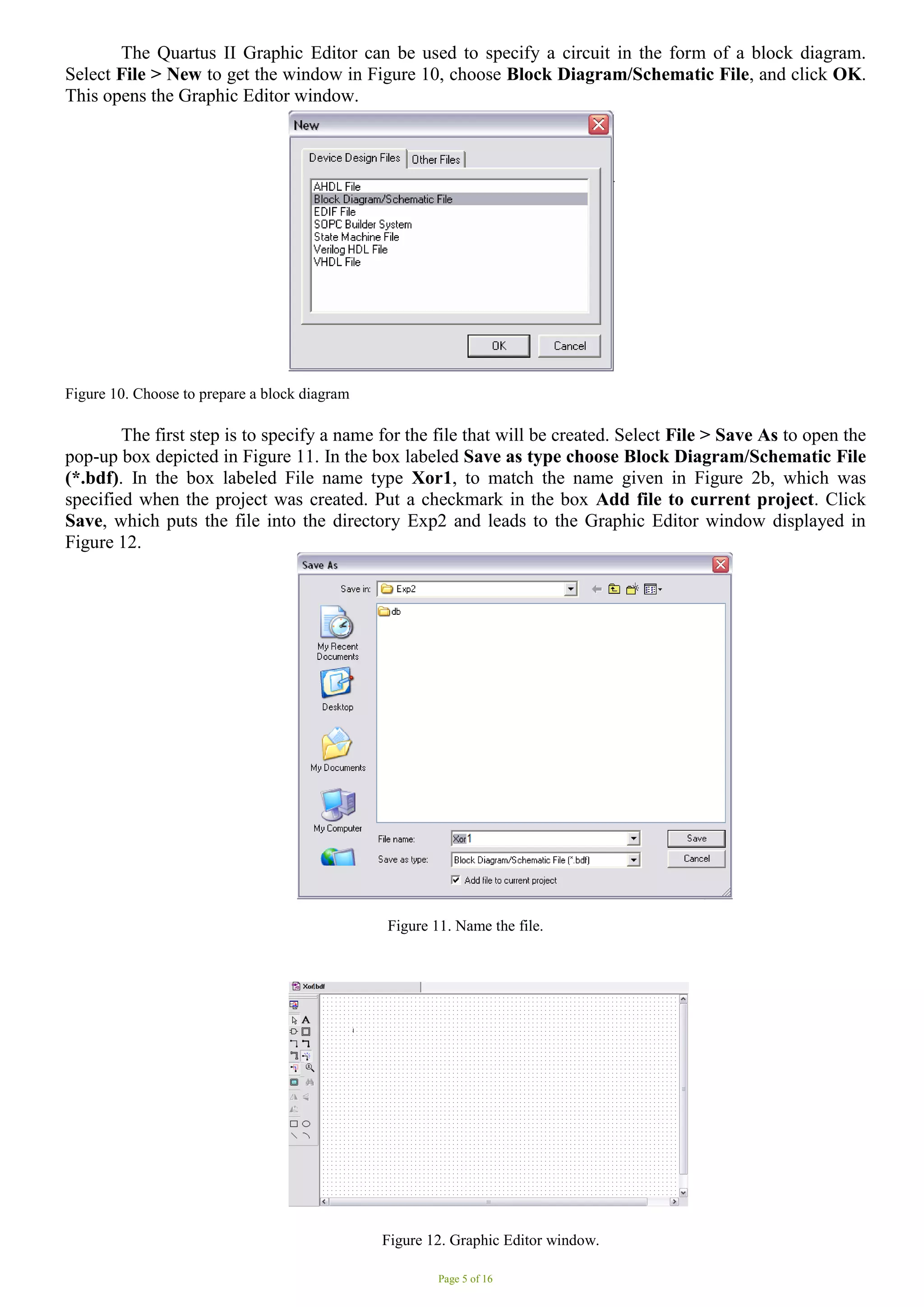 Page 5 of 16
The Quartus II Graphic Editor can be used to specify a circuit in the form of a block diagram.
Select File > New to get the window in Figure 10, choose Block Diagram/Schematic File, and click OK.
This opens the Graphic Editor window.
Figure 10. Choose to prepare a block diagram
The first step is to specify a name for the file that will be created. Select File > Save As to open the
pop-up box depicted in Figure 11. In the box labeled Save as type choose Block Diagram/Schematic File
(*.bdf). In the box labeled File name type Xor1, to match the name given in Figure 2b, which was
specified when the project was created. Put a checkmark in the box Add file to current project. Click
Save, which puts the file into the directory Exp2 and leads to the Graphic Editor window displayed in
Figure 12.
Figure 11. Name the file.
Figure 12. Graphic Editor window.
 