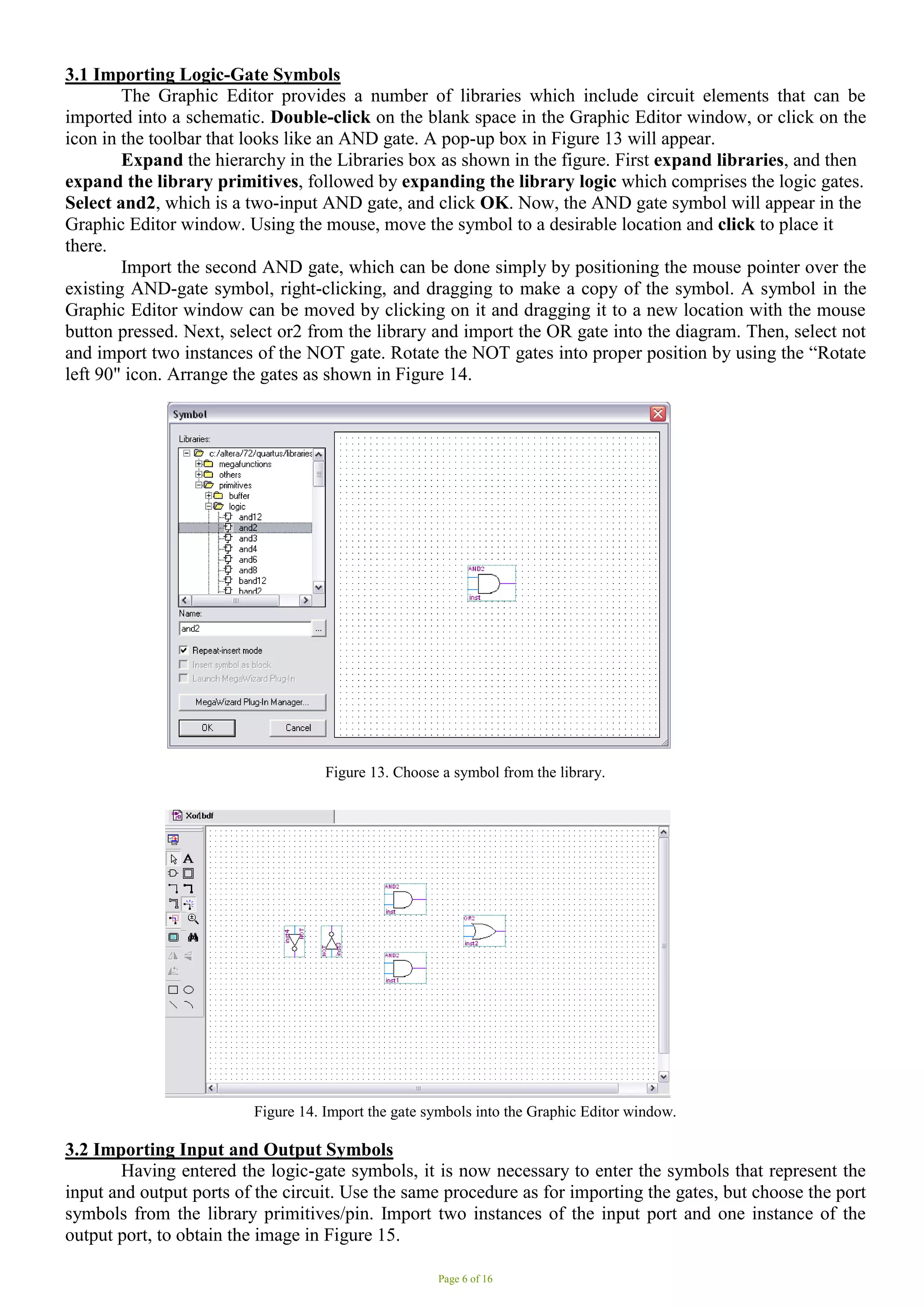 Page 6 of 16
3.1 Importing Logic-Gate Symbols
The Graphic Editor provides a number of libraries which include circuit elements that can be
imported into a schematic. Double-click on the blank space in the Graphic Editor window, or click on the
icon in the toolbar that looks like an AND gate. A pop-up box in Figure 13 will appear.
Expand the hierarchy in the Libraries box as shown in the figure. First expand libraries, and then
expand the library primitives, followed by expanding the library logic which comprises the logic gates.
Select and2, which is a two-input AND gate, and click OK. Now, the AND gate symbol will appear in the
Graphic Editor window. Using the mouse, move the symbol to a desirable location and click to place it
there.
Import the second AND gate, which can be done simply by positioning the mouse pointer over the
existing AND-gate symbol, right-clicking, and dragging to make a copy of the symbol. A symbol in the
Graphic Editor window can be moved by clicking on it and dragging it to a new location with the mouse
button pressed. Next, select or2 from the library and import the OR gate into the diagram. Then, select not
and import two instances of the NOT gate. Rotate the NOT gates into proper position by using the “Rotate
left 90" icon. Arrange the gates as shown in Figure 14.
Figure 13. Choose a symbol from the library.
Figure 14. Import the gate symbols into the Graphic Editor window.
3.2 Importing Input and Output Symbols
Having entered the logic-gate symbols, it is now necessary to enter the symbols that represent the
input and output ports of the circuit. Use the same procedure as for importing the gates, but choose the port
symbols from the library primitives/pin. Import two instances of the input port and one instance of the
output port, to obtain the image in Figure 15.
 