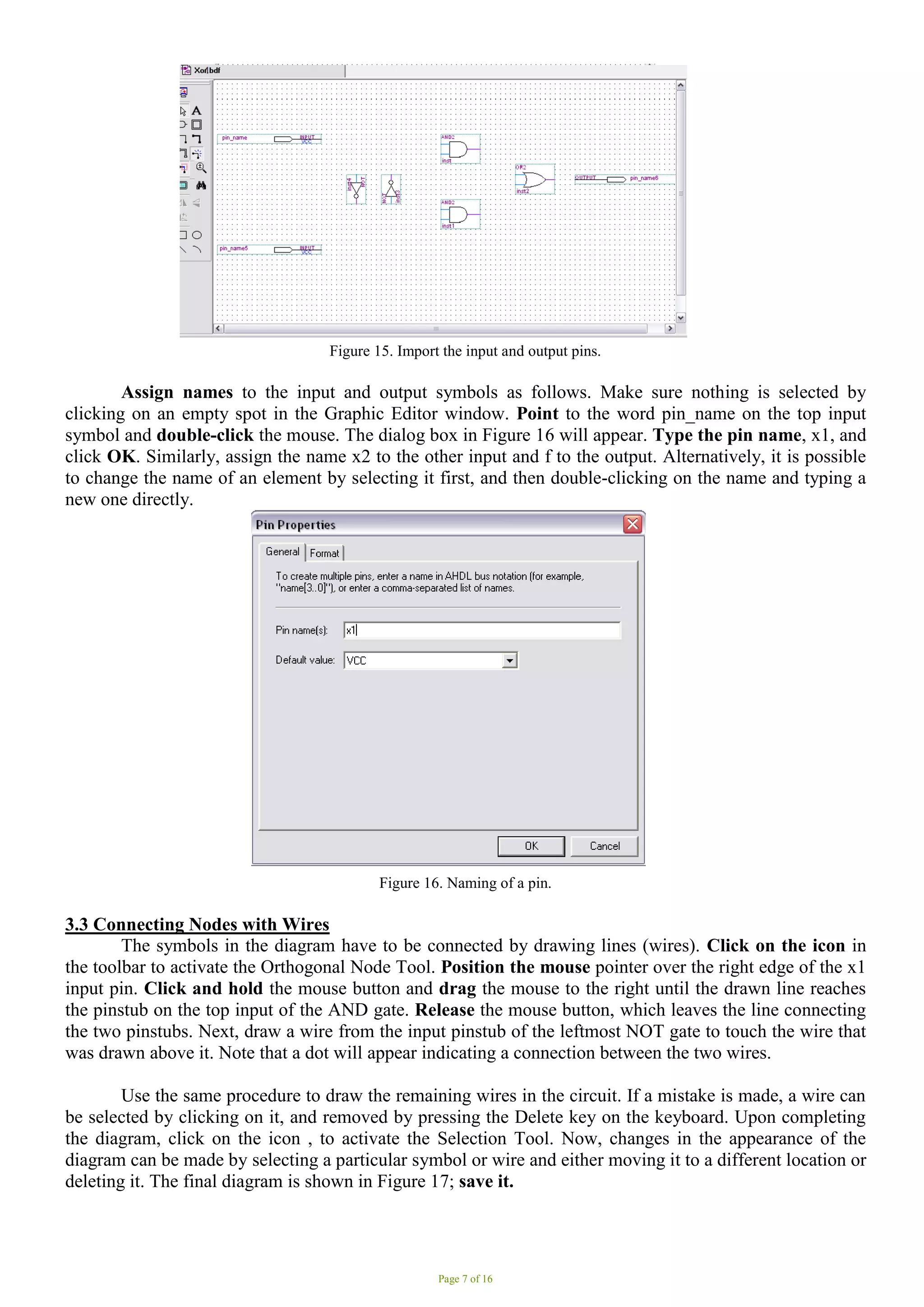 Page 7 of 16
Figure 15. Import the input and output pins.
Assign names to the input and output symbols as follows. Make sure nothing is selected by
clicking on an empty spot in the Graphic Editor window. Point to the word pin_name on the top input
symbol and double-click the mouse. The dialog box in Figure 16 will appear. Type the pin name, x1, and
click OK. Similarly, assign the name x2 to the other input and f to the output. Alternatively, it is possible
to change the name of an element by selecting it first, and then double-clicking on the name and typing a
new one directly.
Figure 16. Naming of a pin.
3.3 Connecting Nodes with Wires
The symbols in the diagram have to be connected by drawing lines (wires). Click on the icon in
the toolbar to activate the Orthogonal Node Tool. Position the mouse pointer over the right edge of the x1
input pin. Click and hold the mouse button and drag the mouse to the right until the drawn line reaches
the pinstub on the top input of the AND gate. Release the mouse button, which leaves the line connecting
the two pinstubs. Next, draw a wire from the input pinstub of the leftmost NOT gate to touch the wire that
was drawn above it. Note that a dot will appear indicating a connection between the two wires.
Use the same procedure to draw the remaining wires in the circuit. If a mistake is made, a wire can
be selected by clicking on it, and removed by pressing the Delete key on the keyboard. Upon completing
the diagram, click on the icon , to activate the Selection Tool. Now, changes in the appearance of the
diagram can be made by selecting a particular symbol or wire and either moving it to a different location or
deleting it. The final diagram is shown in Figure 17; save it.
 
