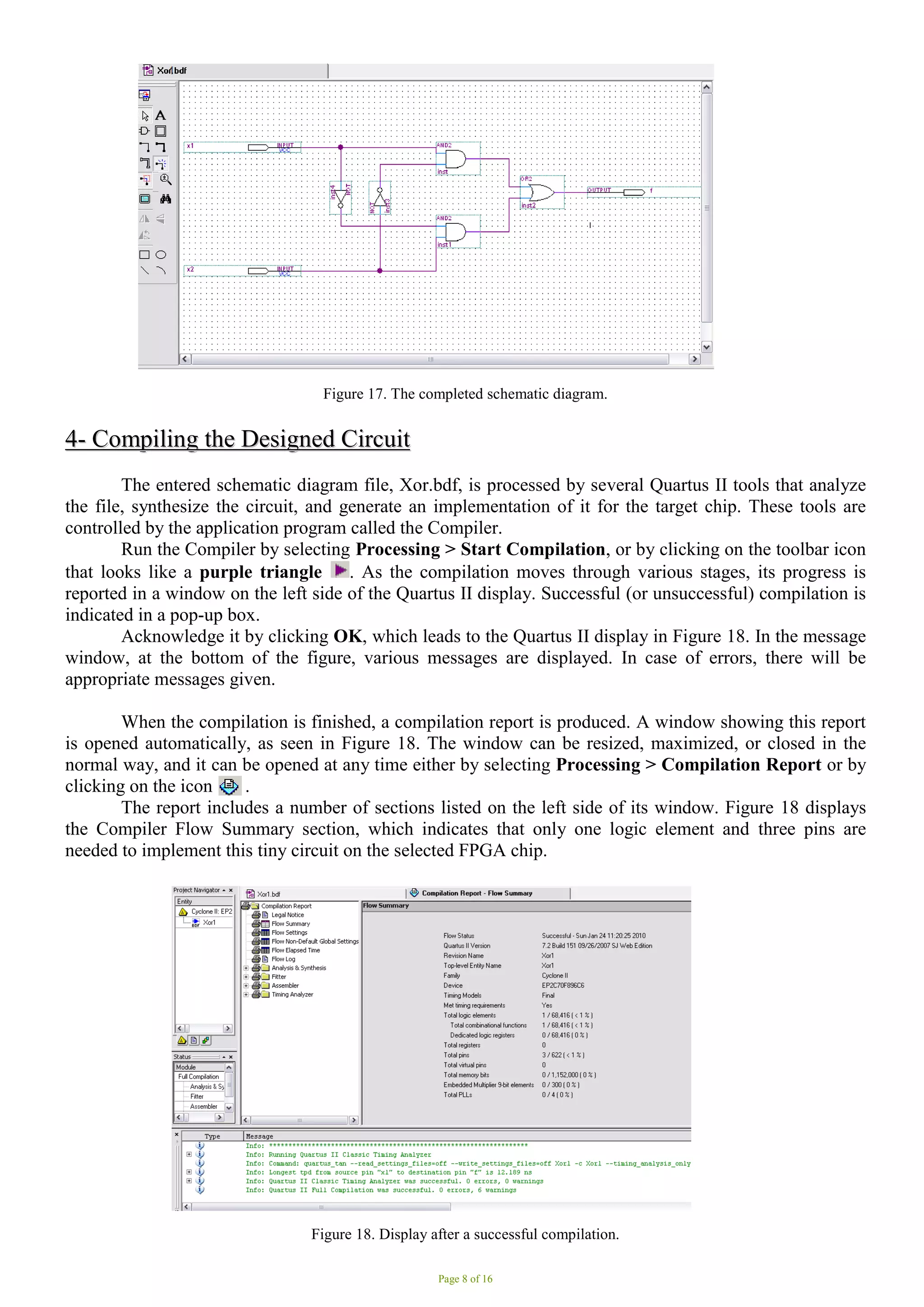 Page 8 of 16
Figure 17. The completed schematic diagram.
4
4-
- C
Co
om
mp
pi
il
li
in
ng
g t
th
he
e D
De
es
si
ig
gn
ne
ed
d C
Ci
ir
rc
cu
ui
it
t
The entered schematic diagram file, Xor.bdf, is processed by several Quartus II tools that analyze
the file, synthesize the circuit, and generate an implementation of it for the target chip. These tools are
controlled by the application program called the Compiler.
Run the Compiler by selecting Processing > Start Compilation, or by clicking on the toolbar icon
that looks like a purple triangle . As the compilation moves through various stages, its progress is
reported in a window on the left side of the Quartus II display. Successful (or unsuccessful) compilation is
indicated in a pop-up box.
Acknowledge it by clicking OK, which leads to the Quartus II display in Figure 18. In the message
window, at the bottom of the figure, various messages are displayed. In case of errors, there will be
appropriate messages given.
When the compilation is finished, a compilation report is produced. A window showing this report
is opened automatically, as seen in Figure 18. The window can be resized, maximized, or closed in the
normal way, and it can be opened at any time either by selecting Processing > Compilation Report or by
clicking on the icon .
The report includes a number of sections listed on the left side of its window. Figure 18 displays
the Compiler Flow Summary section, which indicates that only one logic element and three pins are
needed to implement this tiny circuit on the selected FPGA chip.
Figure 18. Display after a successful compilation.
 
