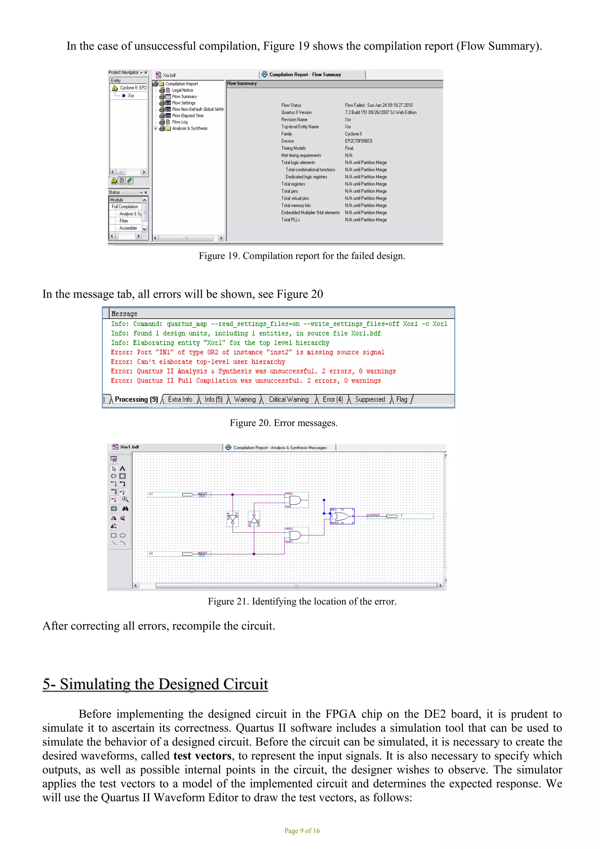Page 9 of 16
In the case of unsuccessful compilation, Figure 19 shows the compilation report (Flow Summary).
Figure 19. Compilation report for the failed design.
In the message tab, all errors will be shown, see Figure 20
Figure 20. Error messages. .
Figure 21. Identifying the location of the error.
After correcting all errors, recompile the circuit.
5
5-
- S
Si
im
mu
ul
la
at
ti
in
ng
g t
th
he
e D
De
es
si
ig
gn
ne
ed
d C
Ci
ir
rc
cu
ui
it
t
Before implementing the designed circuit in the FPGA chip on the DE2 board, it is prudent to
simulate it to ascertain its correctness. Quartus II software includes a simulation tool that can be used to
simulate the behavior of a designed circuit. Before the circuit can be simulated, it is necessary to create the
desired waveforms, called test vectors, to represent the input signals. It is also necessary to specify which
outputs, as well as possible internal points in the circuit, the designer wishes to observe. The simulator
applies the test vectors to a model of the implemented circuit and determines the expected response. We
will use the Quartus II Waveform Editor to draw the test vectors, as follows:
 