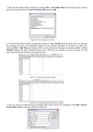 Page 10 of 16
1. Open the Waveform Editor window by selecting File > New>Other Files tab, which gives the window
shown in Figure 26.Choose Vector Waveform File and click OK.
Figure 26. Need to prepare a new file.
2. The Waveform Editor window is depicted in Figure 27. Save the file under the name Xor.vwf; note that
this changes the name in the displayed window. Set the desired simulation to run from 0 to 200 ns by
selecting Edit > End Time and entering 200 ns in the dialog box that pops up. Selecting View > Fit in
Window displays the entire simulation range of 0 to 200 ns in the window, as shown in Figure 28. You
may wish to resize the window to its maximum size.
Figure 27. The Waveform Editor window.
Figure 28. The augmented Waveform Editor window.
3. Next, we want to include the input and output nodes of the circuit to be simulated. Click Edit > Insert>
Insert Node or Bus to open the window in Figure 29.
 