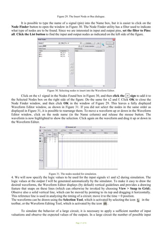 Page 11 of 16
Figure 29. The Insert Node or Bus dialogue.
It is possible to type the name of a signal (pin) into the Name box, but it is easier to click on the
Node Finder button to open the window in Figure 30. The Node Finder utility has a filter used to indicate
what type of nodes are to be found. Since we are interested in input and output pins, set the filter to Pins:
all. Click the List button to find the input and output nodes as indicated on the left side of the figure.
Figure 30. Selecting nodes to insert into the Waveform Editor.
.
Click on the x1 signal in the Nodes Found box in Figure 30, and then click the > sign to add it to
the Selected Nodes box on the right side of the figure. Do the same for x2 and f. Click OK to close the
Node Finder window, and then click OK in the window of Figure 29. This leaves a fully displayed
Waveform Editor window, as shown in Figure 31. If you did not select the nodes in the same order as
displayed in Figure 31, it is possible to rearrange them. To move a waveform up or down in the Waveform
Editor window, click on the node name (in the Name column) and release the mouse button. The
waveform is now highlighted to show the selection. Click again on the waveform and drag it up or down in
the Waveform Editor.
Figure 31. The nodes needed for simulation.
4. We will now specify the logic values to be used for the input signals x1 and x2 during simulation. The
logic values at the output f will be generated automatically by the simulator. To make it easy to draw the
desired waveforms, the Waveform Editor displays (by default) vertical guidelines and provides a drawing
feature that snaps on these lines (which can otherwise be invoked by choosing View > Snap to Grid).
Observe also a solid vertical line, which can be moved by pointing to its top and dragging it horizontally.
This reference line is used in analyzing the timing of a circuit; move it to the time = 0 position.
The waveforms can be drawn using the Selection Tool, which is activated by selecting the icon in the
toolbar, or the Waveform Editing Tool, which is activated by the icon . .
To simulate the behavior of a large circuit, it is necessary to apply a sufficient number of input
valuations and observe the expected values of the outputs. In a large circuit the number of possible input
 