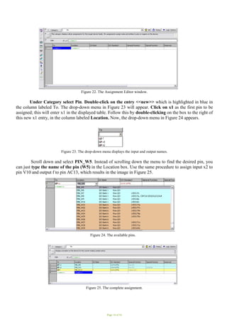 Page 14 of 16
Figure 22. The Assignment Editor window.
Under Category select Pin. Double-click on the entry <<new>> which is highlighted in blue in
the column labeled To. The drop-down menu in Figure 23 will appear. Click on x1 as the first pin to be
assigned; this will enter x1 in the displayed table. Follow this by double-clicking on the box to the right of
this new x1 entry, in the column labeled Location. Now, the drop-down menu in Figure 24 appears.
Figure 23. The drop-down menu displays the input and output names.
Scroll down and select PIN_W5. Instead of scrolling down the menu to find the desired pin, you
can just type the name of the pin (W5) in the Location box. Use the same procedure to assign input x2 to
pin V10 and output f to pin AC13, which results in the image in Figure 25.
Figure 24. The available pins.
Figure 25. The complete assignment.
 