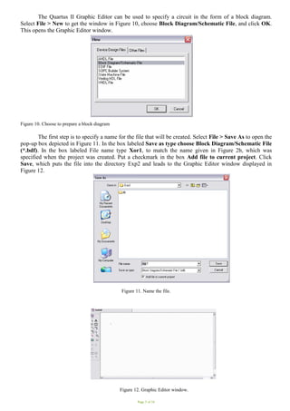 Page 5 of 16
The Quartus II Graphic Editor can be used to specify a circuit in the form of a block diagram.
Select File > New to get the window in Figure 10, choose Block Diagram/Schematic File, and click OK.
This opens the Graphic Editor window.
Figure 10. Choose to prepare a block diagram
The first step is to specify a name for the file that will be created. Select File > Save As to open the
pop-up box depicted in Figure 11. In the box labeled Save as type choose Block Diagram/Schematic File
(*.bdf). In the box labeled File name type Xor1, to match the name given in Figure 2b, which was
specified when the project was created. Put a checkmark in the box Add file to current project. Click
Save, which puts the file into the directory Exp2 and leads to the Graphic Editor window displayed in
Figure 12.
Figure 11. Name the file.
Figure 12. Graphic Editor window.
 