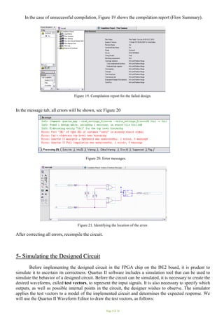 Page 9 of 16
In the case of unsuccessful compilation, Figure 19 shows the compilation report (Flow Summary).
Figure 19. Compilation report for the failed design.
In the message tab, all errors will be shown, see Figure 20
Figure 20. Error messages. .
Figure 21. Identifying the location of the error.
After correcting all errors, recompile the circuit.
5
5-
- S
Si
im
mu
ul
la
at
ti
in
ng
g t
th
he
e D
De
es
si
ig
gn
ne
ed
d C
Ci
ir
rc
cu
ui
it
t
Before implementing the designed circuit in the FPGA chip on the DE2 board, it is prudent to
simulate it to ascertain its correctness. Quartus II software includes a simulation tool that can be used to
simulate the behavior of a designed circuit. Before the circuit can be simulated, it is necessary to create the
desired waveforms, called test vectors, to represent the input signals. It is also necessary to specify which
outputs, as well as possible internal points in the circuit, the designer wishes to observe. The simulator
applies the test vectors to a model of the implemented circuit and determines the expected response. We
will use the Quartus II Waveform Editor to draw the test vectors, as follows:
 