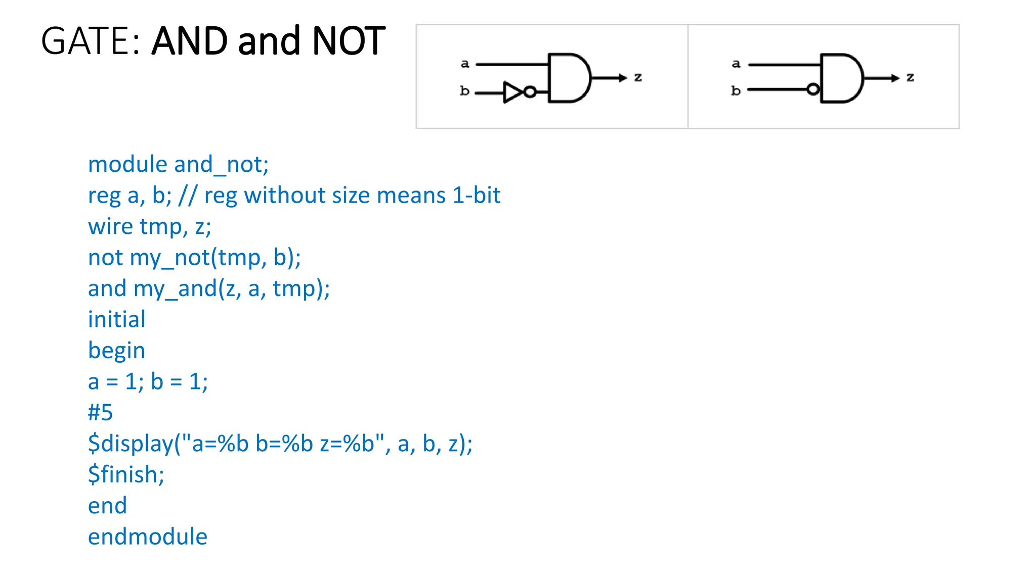 GATE: AND and NOT
module and_not;
reg a, b; // reg without size means 1-bit
wire tmp, z;
not my_not(tmp, b);
and my_and(z, a, tmp);
initial
begin
a = 1; b = 1;
#5
$display("a=%b b=%b z=%b", a, b, z);
$finish;
end
endmodule
 