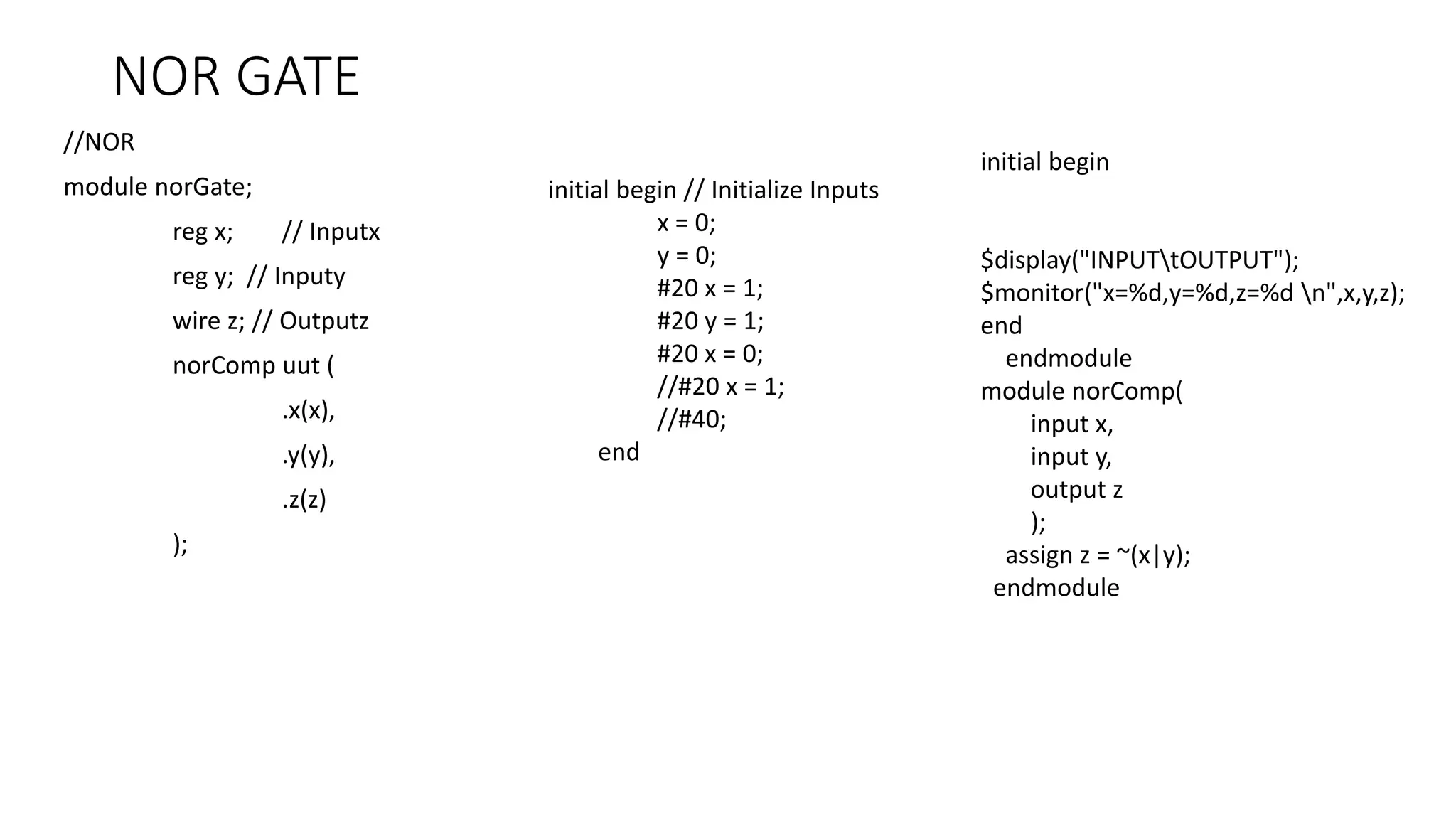NOR GATE
//NOR
module norGate;
reg x; // Inputx
reg y; // Inputy
wire z; // Outputz
norComp uut (
.x(x),
.y(y),
.z(z)
);
initial begin
$display("INPUTtOUTPUT");
$monitor("x=%d,y=%d,z=%d n",x,y,z);
end
endmodule
module norComp(
input x,
input y,
output z
);
assign z = ~(x|y);
endmodule
initial begin // Initialize Inputs
x = 0;
y = 0;
#20 x = 1;
#20 y = 1;
#20 x = 0;
//#20 x = 1;
//#40;
end
 