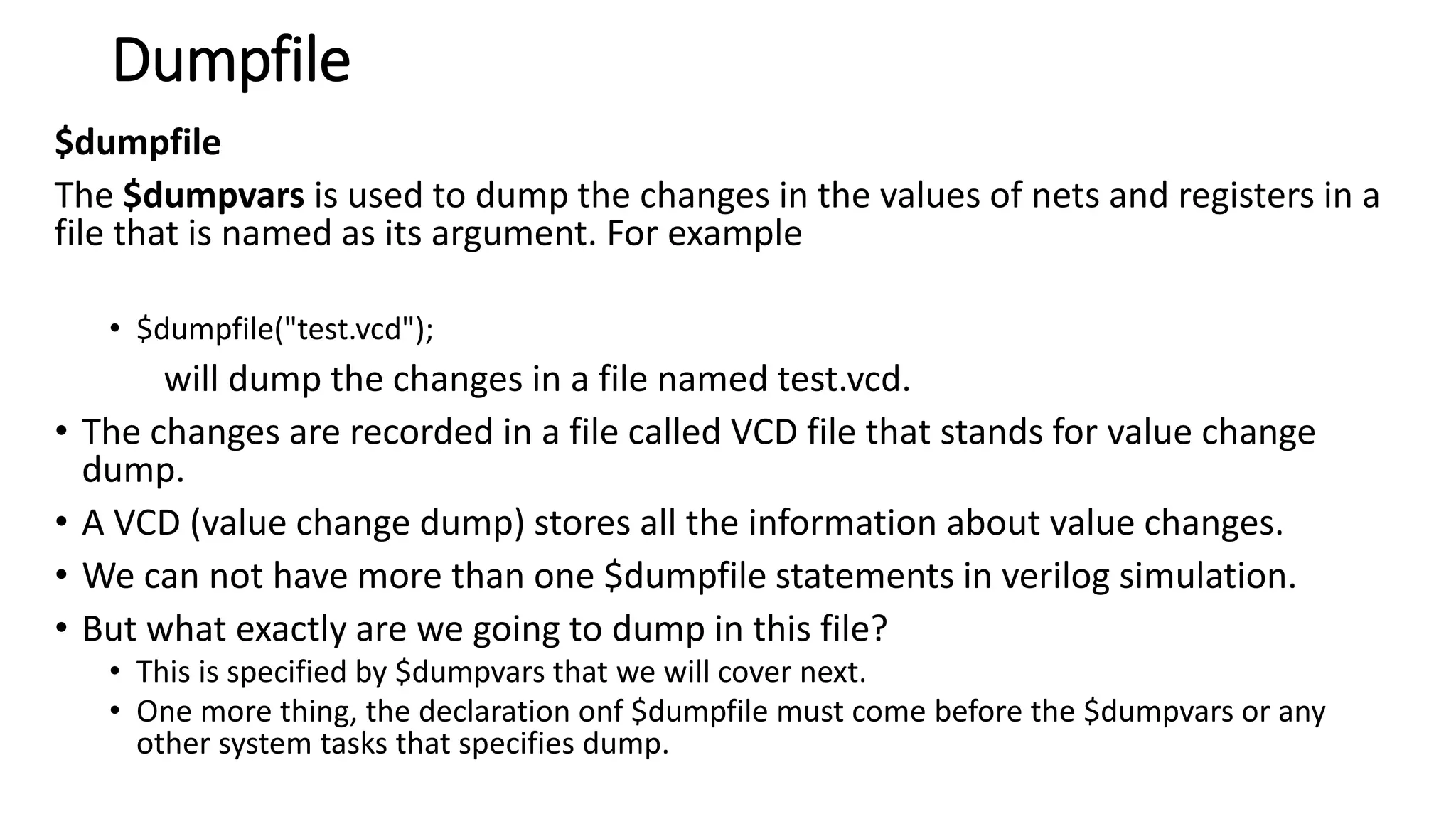 Dumpfile
$dumpfile
The $dumpvars is used to dump the changes in the values of nets and registers in a
file that is named as its argument. For example
• $dumpfile("test.vcd");
will dump the changes in a file named test.vcd.
• The changes are recorded in a file called VCD file that stands for value change
dump.
• A VCD (value change dump) stores all the information about value changes.
• We can not have more than one $dumpfile statements in verilog simulation.
• But what exactly are we going to dump in this file?
• This is specified by $dumpvars that we will cover next.
• One more thing, the declaration onf $dumpfile must come before the $dumpvars or any
other system tasks that specifies dump.
 