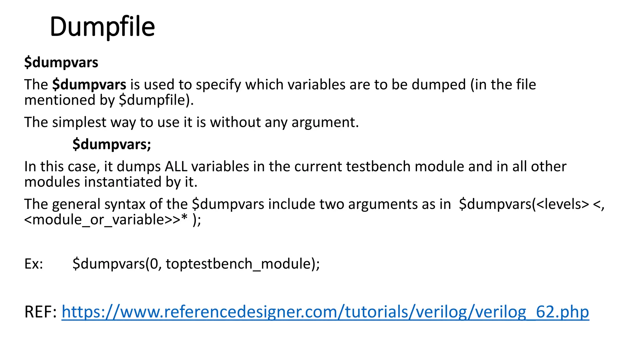 Dumpfile
$dumpvars
The $dumpvars is used to specify which variables are to be dumped (in the file
mentioned by $dumpfile).
The simplest way to use it is without any argument.
$dumpvars;
In this case, it dumps ALL variables in the current testbench module and in all other
modules instantiated by it.
The general syntax of the $dumpvars include two arguments as in $dumpvars(<levels> <,
<module_or_variable>>* );
Ex: $dumpvars(0, toptestbench_module);
REF: https://www.referencedesigner.com/tutorials/verilog/verilog_62.php
 