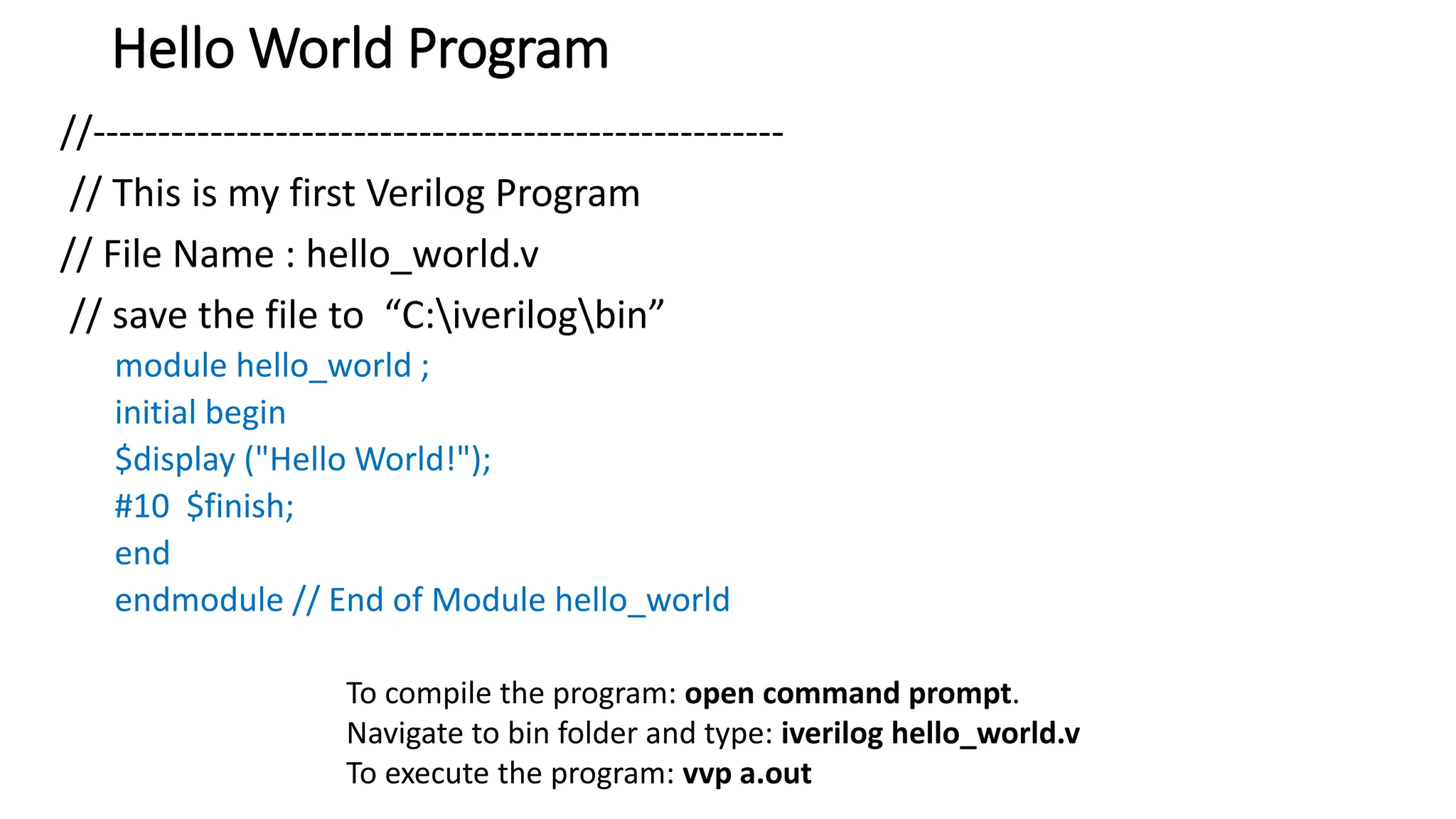 Hello World Program
//-----------------------------------------------------
// This is my first Verilog Program
// File Name : hello_world.v
// save the file to “C:iverilogbin”
module hello_world ;
initial begin
$display ("Hello World!");
#10 $finish;
end
endmodule // End of Module hello_world
To compile the program: open command prompt.
Navigate to bin folder and type: iverilog hello_world.v
To execute the program: vvp a.out
 