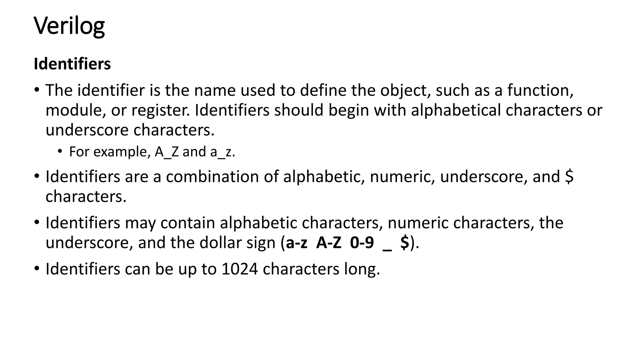 Verilog
Identifiers
• The identifier is the name used to define the object, such as a function,
module, or register. Identifiers should begin with alphabetical characters or
underscore characters.
• For example, A_Z and a_z.
• Identifiers are a combination of alphabetic, numeric, underscore, and $
characters.
• Identifiers may contain alphabetic characters, numeric characters, the
underscore, and the dollar sign (a-z A-Z 0-9 _ $).
• Identifiers can be up to 1024 characters long.
 