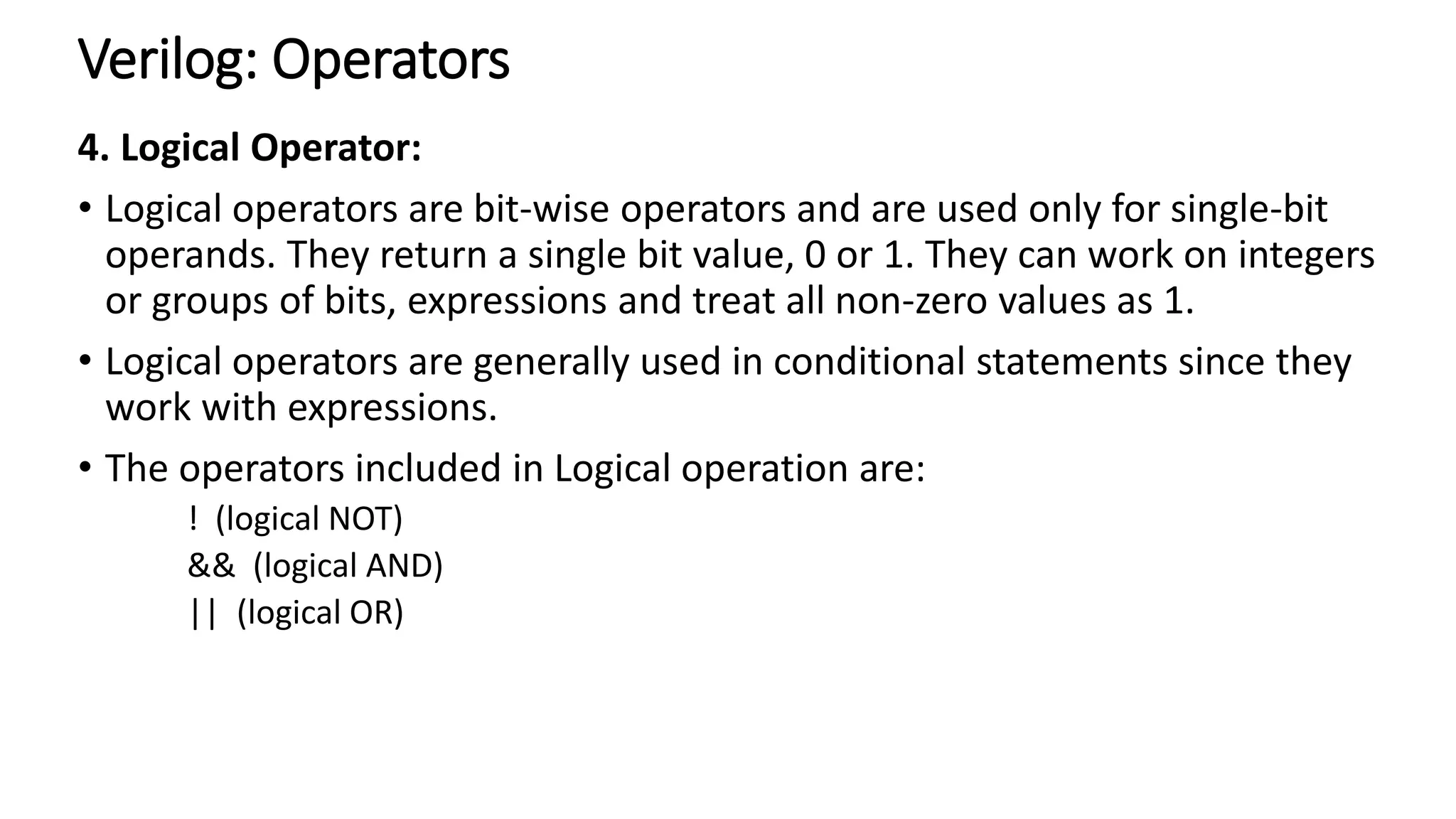 Verilog: Operators
4. Logical Operator:
• Logical operators are bit-wise operators and are used only for single-bit
operands. They return a single bit value, 0 or 1. They can work on integers
or groups of bits, expressions and treat all non-zero values as 1.
• Logical operators are generally used in conditional statements since they
work with expressions.
• The operators included in Logical operation are:
! (logical NOT)
&& (logical AND)
|| (logical OR)
 