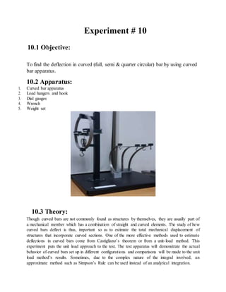10.1 Objective:
Experiment # 10
To find the deflection in curved (full, semi & quarter circular) bar by using curved
bar apparatus.
10.2 Apparatus:
1. Curved bar apparatus
2. Load hangers and hook
3. Dial gauges
4. Wrench
5. Weight set
10.3 Theory:
Though curved bars are not commonly found as structures by themselves, they are usually part of
a mechanical member which has a combination of straight and curved elements. The study of how
curved bars deflect is thus, important so as to estimate the total mechanical displacement of
structures that incorporate curved sections. One of the more effective methods used to estimate
deflections in curved bars come from Castigliano’s theorem or from a unit-load method. This
experiment puts the unit load approach to the test. The test apparatus will demonstrate the actual
behavior of curved bars set up in different configurations and comparisons will be made to the unit
load method’s results. Sometimes, due to the complex nature of the integral involved, an
approximate method such as Simpson’s Rule can be used instead of an analytical integration.
 