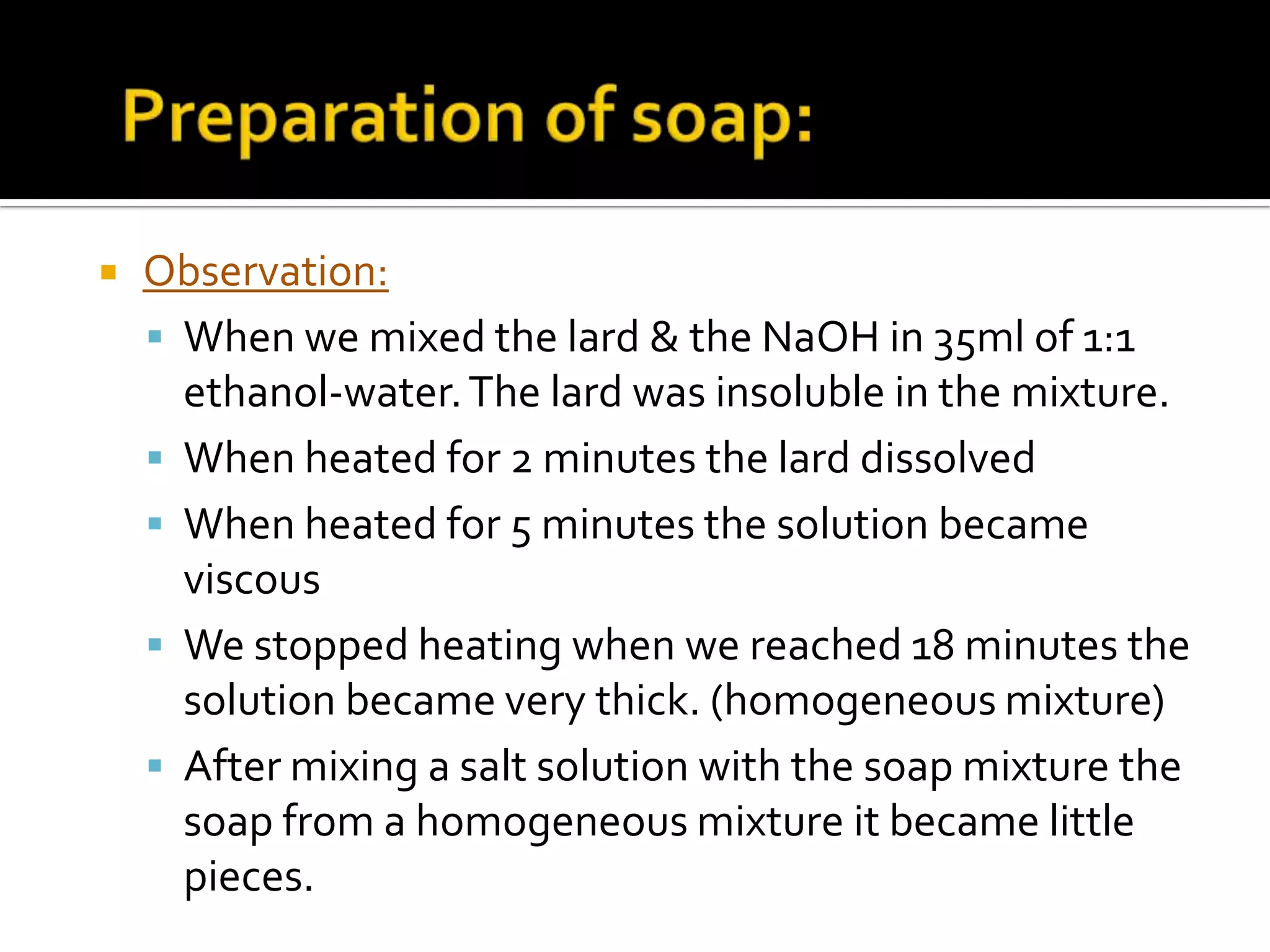    Observation:
     When we mixed the lard & the NaOH in 35ml of 1:1
      ethanol-water. The lard was insoluble in the mixture.
     When heated for 2 minutes the lard dissolved
     When heated for 5 minutes the solution became
      viscous
     We stopped heating when we reached 18 minutes the
      solution became very thick. (homogeneous mixture)
     After mixing a salt solution with the soap mixture the
      soap from a homogeneous mixture it became little
      pieces.
 