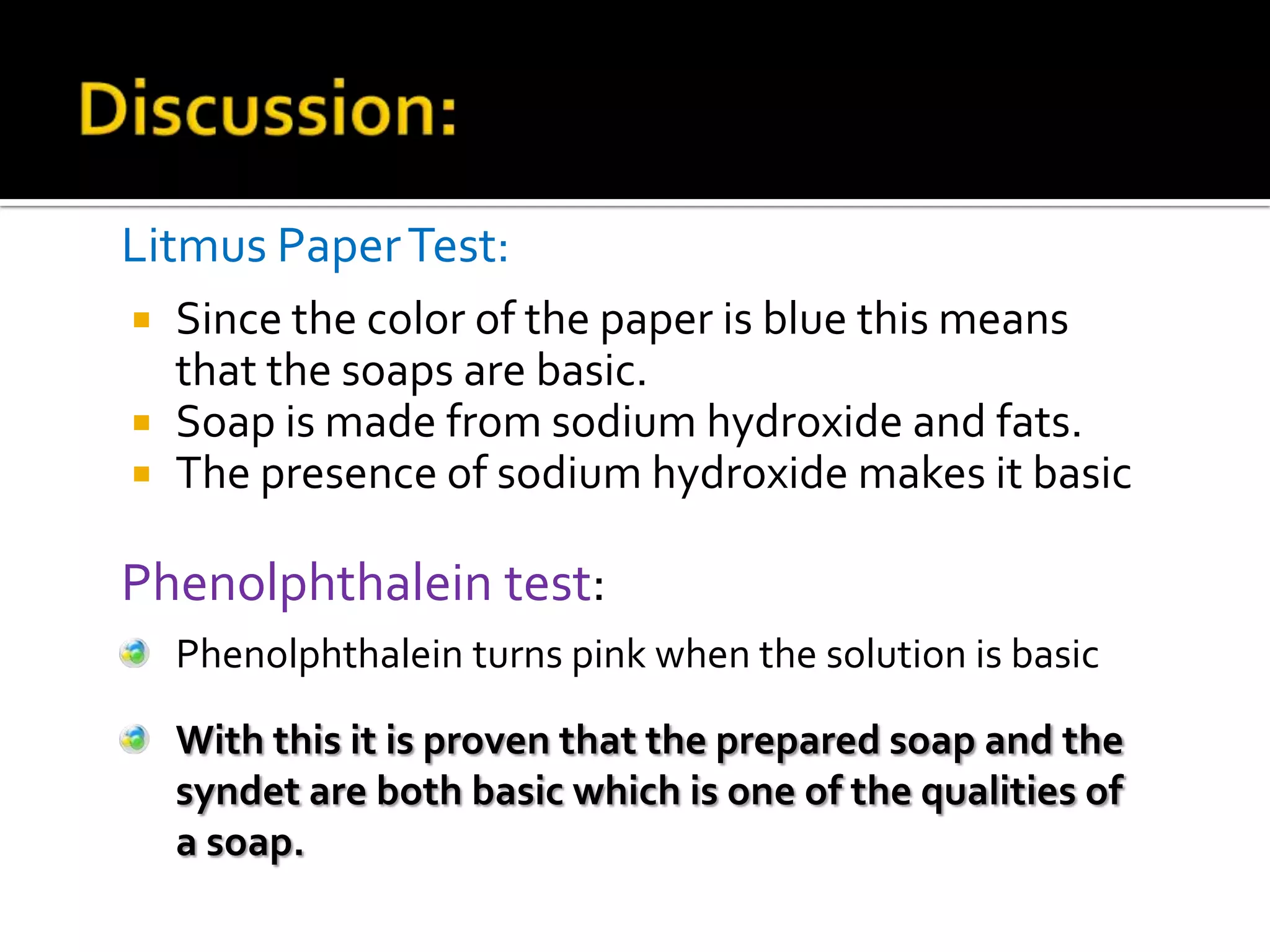 Litmus Paper Test:
   Since the color of the paper is blue this means
    that the soaps are basic.
   Soap is made from sodium hydroxide and fats.
   The presence of sodium hydroxide makes it basic

Phenolphthalein test:
    Phenolphthalein turns pink when the solution is basic

    With this it is proven that the prepared soap and the
    syndet are both basic which is one of the qualities of
    a soap.
 