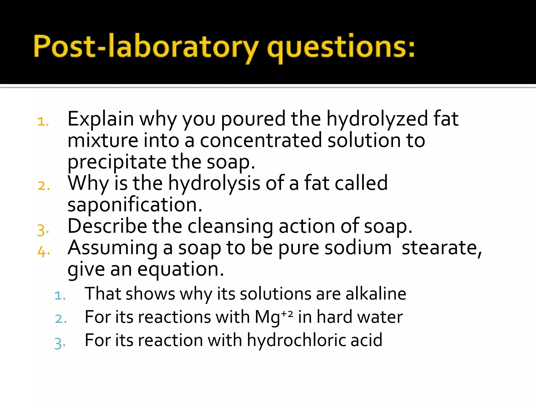 1.    Explain why you poured the hydrolyzed fat
      mixture into a concentrated solution to
      precipitate the soap.
2.    Why is the hydrolysis of a fat called
      saponification.
3.    Describe the cleansing action of soap.
4.    Assuming a soap to be pure sodium stearate,
      give an equation.
     1. That shows why its solutions are alkaline
     2. For its reactions with Mg+2 in hard water
     3. For its reaction with hydrochloric acid
 