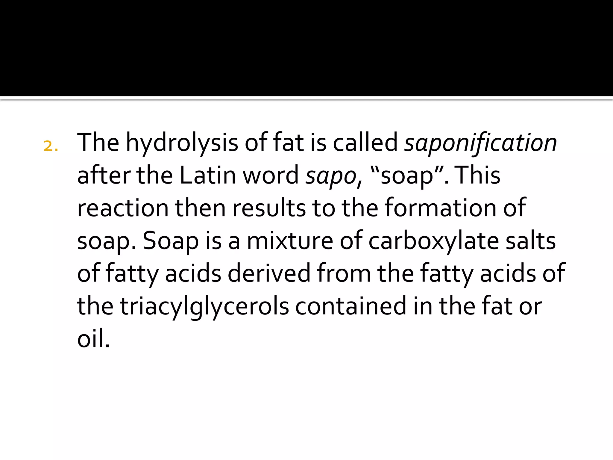 2.   The hydrolysis of fat is called saponification
     after the Latin word sapo, “soap”. This
     reaction then results to the formation of
     soap. Soap is a mixture of carboxylate salts
     of fatty acids derived from the fatty acids of
     the triacylglycerols contained in the fat or
     oil.
 