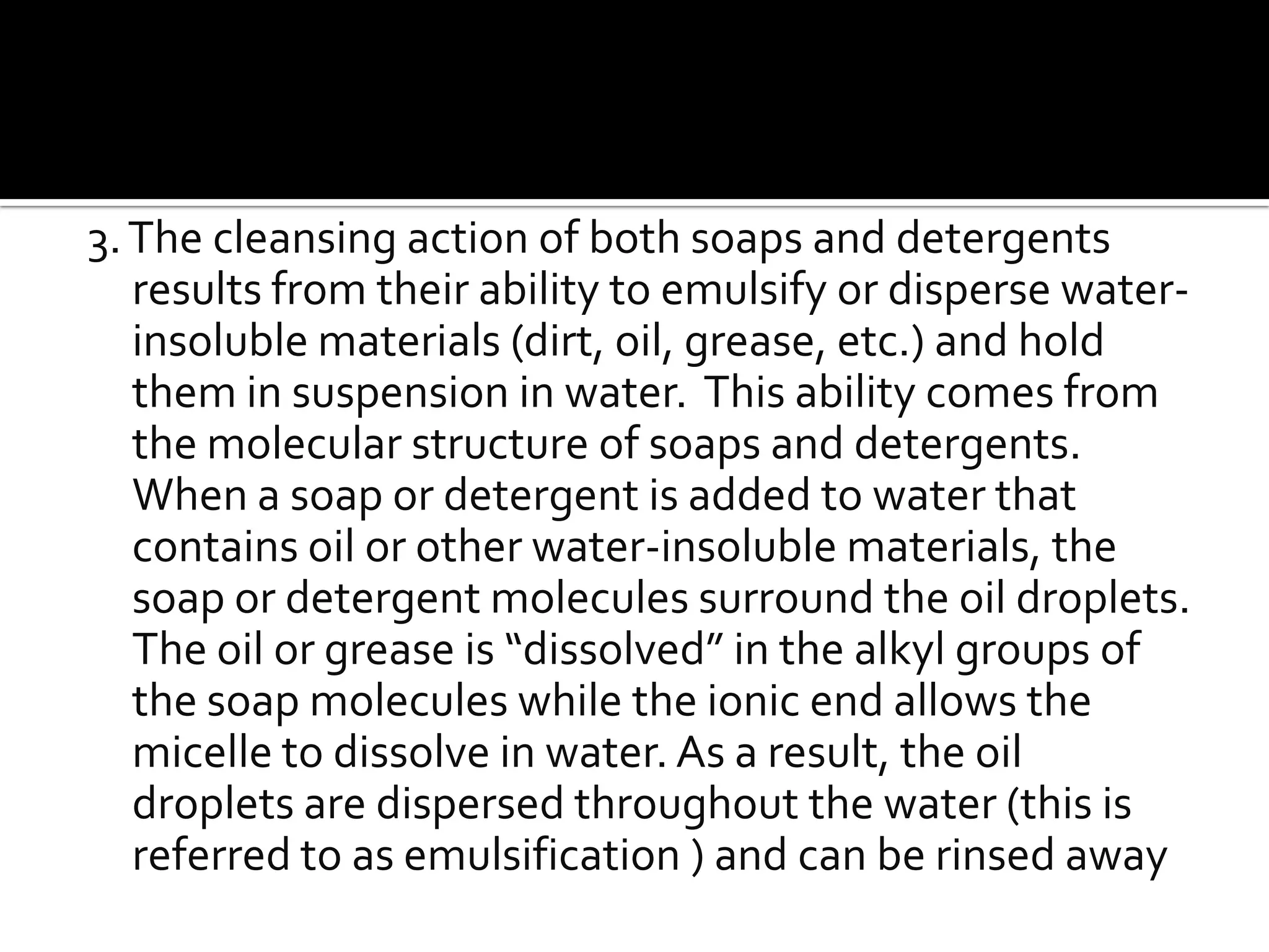 3. The cleansing action of both soaps and detergents
   results from their ability to emulsify or disperse water-
   insoluble materials (dirt, oil, grease, etc.) and hold
   them in suspension in water. This ability comes from
   the molecular structure of soaps and detergents.
   When a soap or detergent is added to water that
   contains oil or other water-insoluble materials, the
   soap or detergent molecules surround the oil droplets.
   The oil or grease is “dissolved” in the alkyl groups of
   the soap molecules while the ionic end allows the
   micelle to dissolve in water. As a result, the oil
   droplets are dispersed throughout the water (this is
   referred to as emulsification ) and can be rinsed away
 