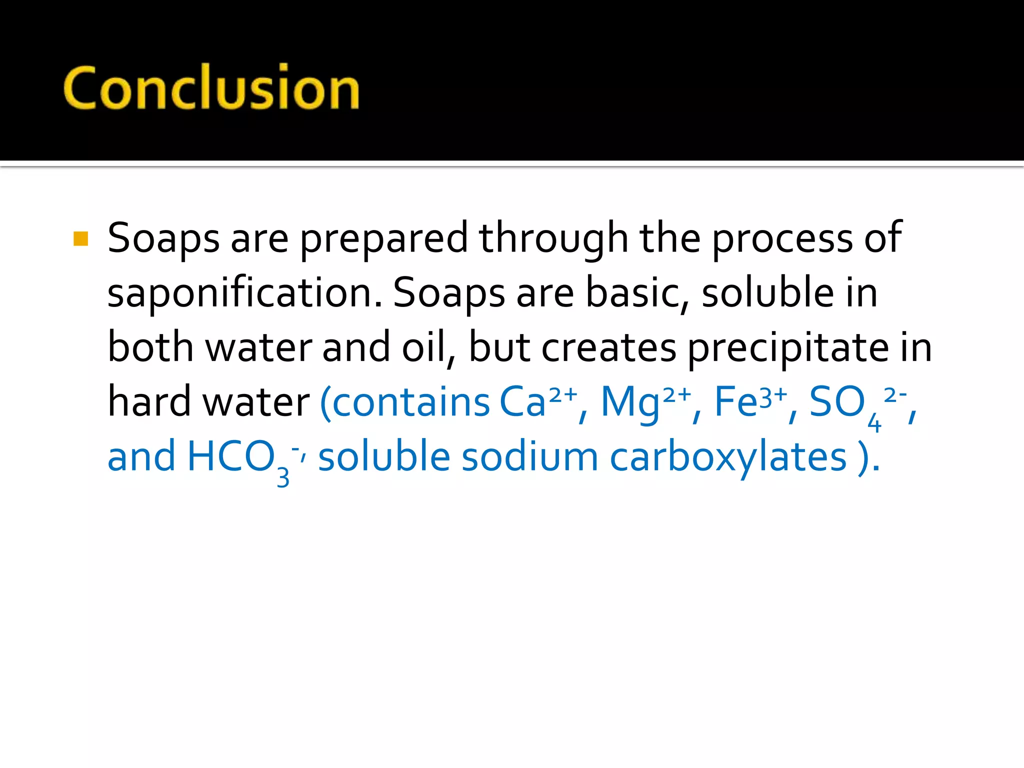    Soaps are prepared through the process of
    saponification. Soaps are basic, soluble in
    both water and oil, but creates precipitate in
    hard water (contains Ca2+, Mg2+, Fe3+, SO42-,
    and HCO3-, soluble sodium carboxylates ).
 