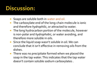  Soaps are soluble both in water and oil.
 The carboxylate end of the long-chain molecule is ionic
  and therefore hydrophilic, or attracted to water.
 The long hydrocarbon portion of the molecule, however
  is non-polar and hydrophobic, or water avoiding, and
  therefore more soluble in oils.
 Since the liquid soap wasn’t soluble in oil. We can
  conclude that it isn’t effective in removing oils from the
  dishes.
 There was no precipitate formed when we placed the
  soap in the tap water. This indicates that the tap water
  doesn’t contain soluble sodium carboxylates .
 