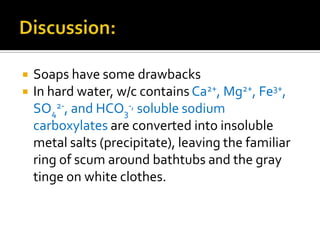    Soaps have some drawbacks
   In hard water, w/c contains Ca2+, Mg2+, Fe3+,
    SO42-, and HCO3-, soluble sodium
    carboxylates are converted into insoluble
    metal salts (precipitate), leaving the familiar
    ring of scum around bathtubs and the gray
    tinge on white clothes.
 