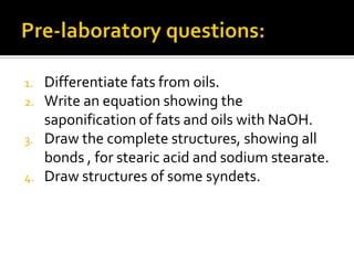 1.   Differentiate fats from oils.
2.   Write an equation showing the
     saponification of fats and oils with NaOH.
3.   Draw the complete structures, showing all
     bonds , for stearic acid and sodium stearate.
4.   Draw structures of some syndets.
 