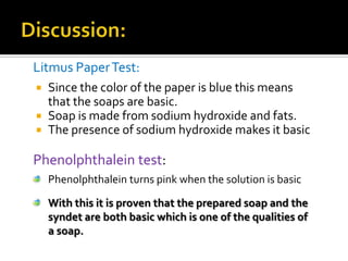Litmus Paper Test:
   Since the color of the paper is blue this means
    that the soaps are basic.
   Soap is made from sodium hydroxide and fats.
   The presence of sodium hydroxide makes it basic

Phenolphthalein test:
    Phenolphthalein turns pink when the solution is basic

    With this it is proven that the prepared soap and the
    syndet are both basic which is one of the qualities of
    a soap.
 