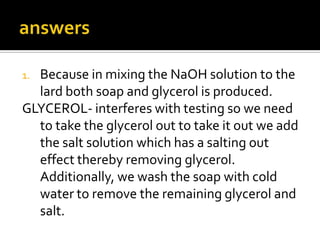 1.Because in mixing the NaOH solution to the
  lard both soap and glycerol is produced.
GLYCEROL- interferes with testing so we need
  to take the glycerol out to take it out we add
  the salt solution which has a salting out
  effect thereby removing glycerol.
  Additionally, we wash the soap with cold
  water to remove the remaining glycerol and
  salt.
 