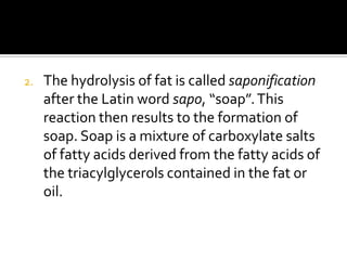 2.   The hydrolysis of fat is called saponification
     after the Latin word sapo, “soap”. This
     reaction then results to the formation of
     soap. Soap is a mixture of carboxylate salts
     of fatty acids derived from the fatty acids of
     the triacylglycerols contained in the fat or
     oil.
 