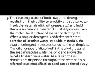 3. The cleansing action of both soaps and detergents
   results from their ability to emulsify or disperse water-
   insoluble materials (dirt, oil, grease, etc.) and hold
   them in suspension in water. This ability comes from
   the molecular structure of soaps and detergents.
   When a soap or detergent is added to water that
   contains oil or other water-insoluble materials, the
   soap or detergent molecules surround the oil droplets.
   The oil or grease is “dissolved” in the alkyl groups of
   the soap molecules while the ionic end allows the
   micelle to dissolve in water. As a result, the oil
   droplets are dispersed throughout the water (this is
   referred to as emulsification ) and can be rinsed away
 