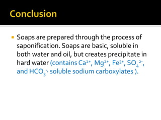    Soaps are prepared through the process of
    saponification. Soaps are basic, soluble in
    both water and oil, but creates precipitate in
    hard water (contains Ca2+, Mg2+, Fe3+, SO42-,
    and HCO3-, soluble sodium carboxylates ).
 