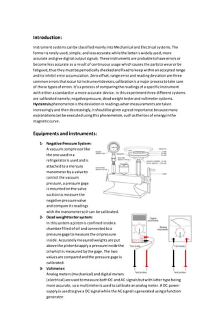 Introduction:
Instrumentsystemscanbe classifiedmainlyinto Mechanical andElectrical systems.The
formerisrarelyused,simple,andlessaccurate whilethe latteriswidelyused,more
accurate and give digital outputsignals.These instrumentsare probable tohave errorsor
become lessaccurate as a resultof continuoususage whichcausesthe partsto wearor be
fatigued,thustheymustbe periodicallycheckedandfixedtokeepwithinan acceptedrange
and to inhibiterroraccumulation. Zero-offset,range errorandreadingdeviationare three
commonerrors thatoccur to instrumentdevices,calibrationisamajor processtotake care
of these typesof errors.It’sa processof comparingthe readingsof a specificinstrument
witheitherastandardor a more accurate device. Inthisexperimentthree differentsystems
are calibratednamely;negativepressure,deadweighttesterandvoltmetersystems.
Hysteresisphenomenonisthe deviationinreadingswhenmeasurementsare taken
increasinglyandthendecreasingly,itshouldbe givenagreatimportance because many
explanationscanbe executedusingthisphenomenon,suchasthe lossof energyinthe
magneticcurve.
Equipments and instruments:
1- Negative Pressure System:
A vacuumcompressorlike
the one usedina
refrigeratorisusedandis
attachedto a mercury
manometerbya valve to
control the vacuum
pressure,apressure gage
ismountedonthe valve
suctionto measure the
negative pressure value
and compare itsreadings
withthe manometersoitcan be calibrated.
2- Dead weighttester system:
In thissystemapistonisconfinedinsidea
chamberfilledof oil andconnectedtoa
pressure gage tomeasure the oil pressure
inside. Accuratelymeasuredweights are put
above the pistontoapplya pressure inside the
oil whichismeasuredbythe gage.The two
valuesare comparedandthe pressure gage is
calibrated.
3- Voltmeter:
Analogmeters(mechanical) anddigital meters
(electrical)are usedtomeasure bothDC andAC signalsbutwithlattertype being
more accurate, soa multimeterisusedtocalibrate ananalogmeter.A DC power
supplyisusedto give a DC signal while the ACsignal isgeneratedusingafunction
generator.
 