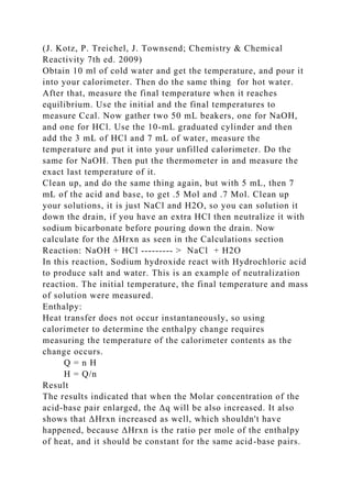 (J. Kotz, P. Treichel, J. Townsend; Chemistry & Chemical
Reactivity 7th ed. 2009)
Obtain 10 ml of cold water and get the temperature, and pour it
into your calorimeter. Then do the same thing for hot water.
After that, measure the final temperature when it reaches
equilibrium. Use the initial and the final temperatures to
measure Ccal. Now gather two 50 mL beakers, one for NaOH,
and one for HCl. Use the 10-mL graduated cylinder and then
add the 3 mL of HCl and 7 mL of water, measure the
temperature and put it into your unfilled calorimeter. Do the
same for NaOH. Then put the thermometer in and measure the
exact last temperature of it.
Clean up, and do the same thing again, but with 5 mL, then 7
mL of the acid and base, to get .5 Mol and .7 Mol. Clean up
your solutions, it is just NaCl and H2O, so you can solution it
down the drain, if you have an extra HCl then neutralize it with
sodium bicarbonate before pouring down the drain. Now
calculate for the ΔHrxn as seen in the Calculations section
Reaction: NaOH + HCl --------- > NaCl + H2O
In this reaction, Sodium hydroxide react with Hydrochloric acid
to produce salt and water. This is an example of neutralization
reaction. The initial temperature, the final temperature and mass
of solution were measured.
Enthalpy:
Heat transfer does not occur instantaneously, so using
calorimeter to determine the enthalpy change requires
measuring the temperature of the calorimeter contents as the
change occurs.
Q = n H
H = Q/n
Result
The results indicated that when the Molar concentration of the
acid-base pair enlarged, the Δq will be also increased. It also
shows that ΔHrxn increased as well, which shouldn't have
happened, because ΔHrxn is the ratio per mole of the enthalpy
of heat, and it should be constant for the same acid-base pairs.
 