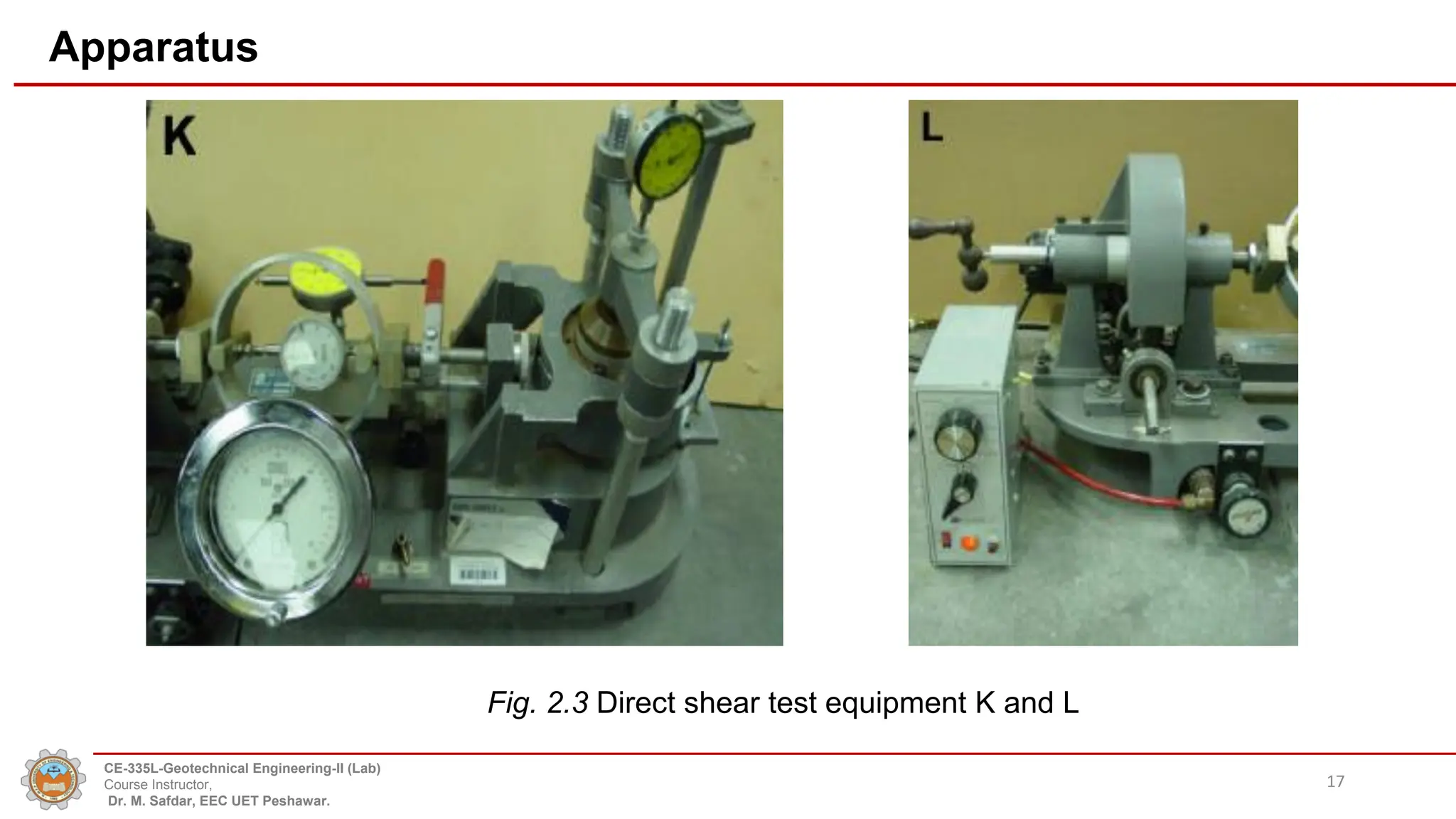 Apparatus
Fig. 2.3 Direct shear test equipment K and L
17
CE-335L-Geotechnical Engineering-II (Lab)
Course Instructor,
Dr. M. Safdar, EEC UET Peshawar.
 
