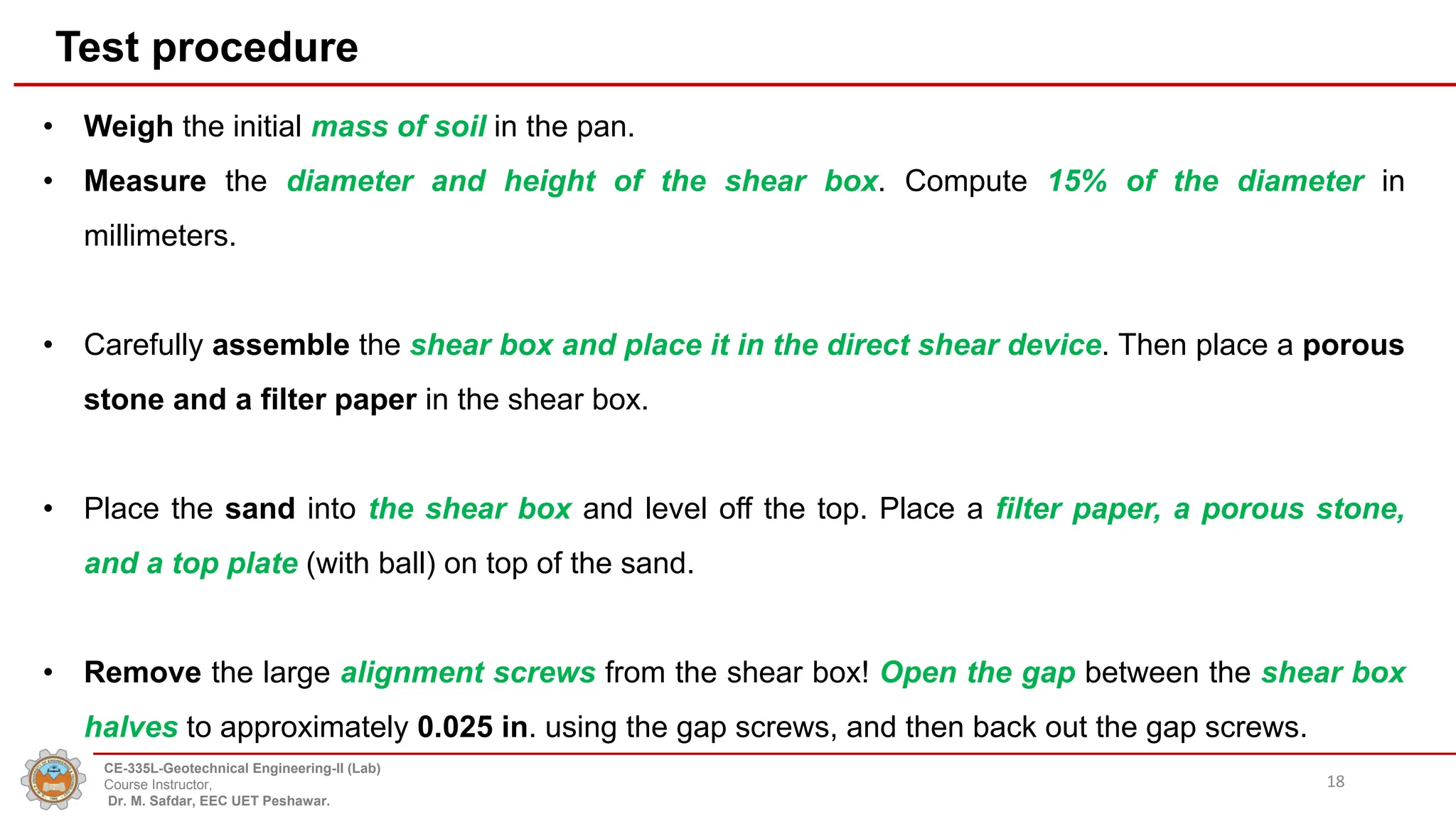 • Weigh the initial mass of soil in the pan.
• Measure the diameter and height of the shear box. Compute 15% of the diameter in
millimeters.
• Carefully assemble the shear box and place it in the direct shear device. Then place a porous
stone and a filter paper in the shear box.
• Place the sand into the shear box and level off the top. Place a filter paper, a porous stone,
and a top plate (with ball) on top of the sand.
• Remove the large alignment screws from the shear box! Open the gap between the shear box
halves to approximately 0.025 in. using the gap screws, and then back out the gap screws.
18
Test procedure
CE-335L-Geotechnical Engineering-II (Lab)
Course Instructor,
Dr. M. Safdar, EEC UET Peshawar.
 