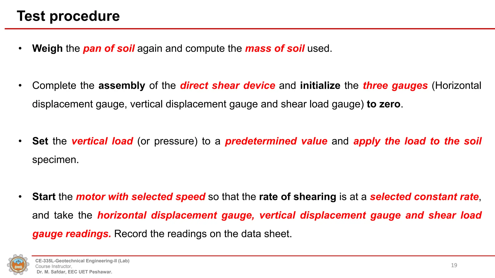 Test procedure
• Weigh the pan of soil again and compute the mass of soil used.
• Complete the assembly of the direct shear device and initialize the three gauges (Horizontal
displacement gauge, vertical displacement gauge and shear load gauge) to zero.
• Set the vertical load (or pressure) to a predetermined value and apply the load to the soil
specimen.
• Start the motor with selected speed so that the rate of shearing is at a selected constant rate,
and take the horizontal displacement gauge, vertical displacement gauge and shear load
gauge readings. Record the readings on the data sheet.
19
CE-335L-Geotechnical Engineering-II (Lab)
Course Instructor,
Dr. M. Safdar, EEC UET Peshawar.
 