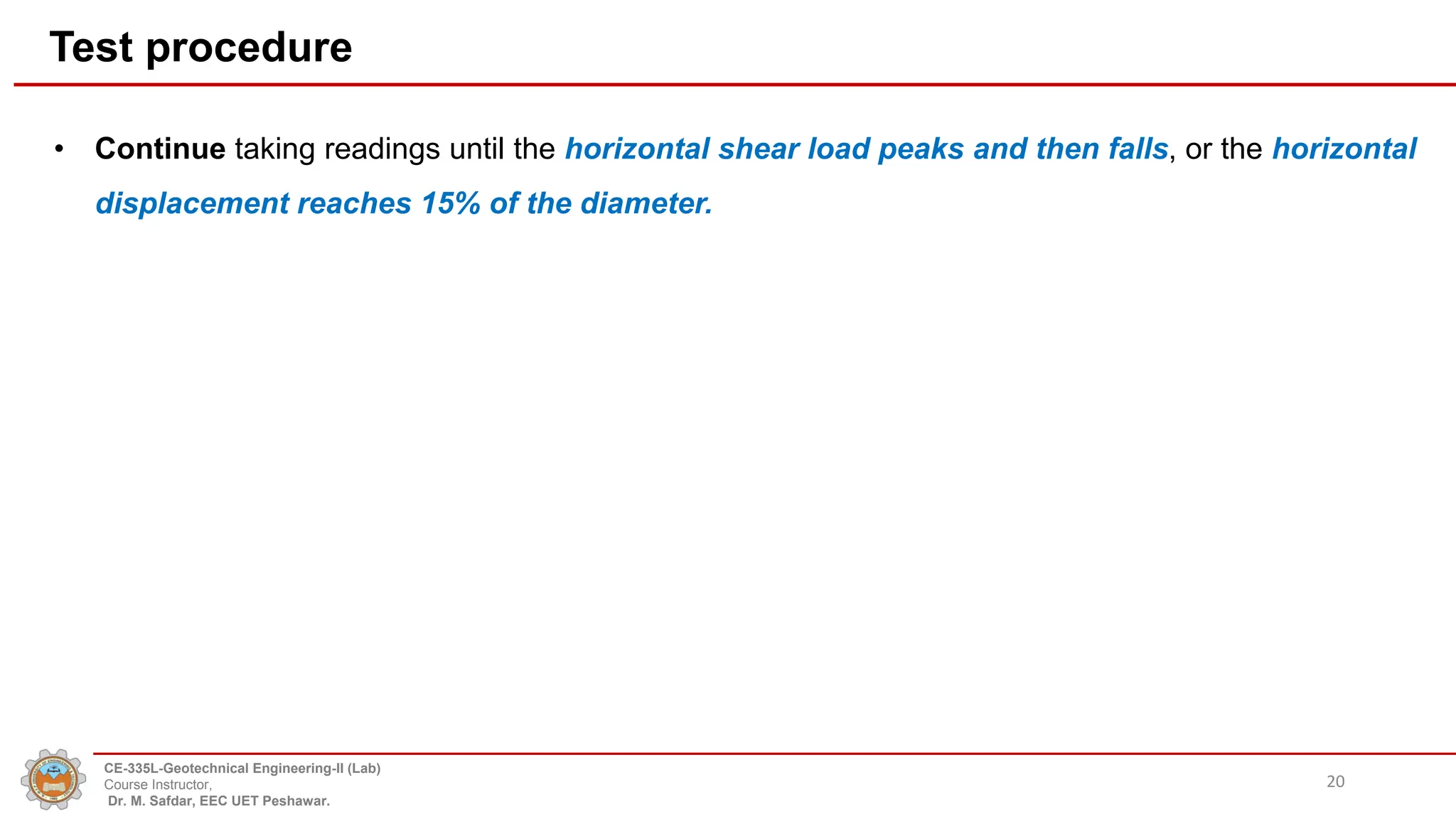 Test procedure
• Continue taking readings until the horizontal shear load peaks and then falls, or the horizontal
displacement reaches 15% of the diameter.
20
CE-335L-Geotechnical Engineering-II (Lab)
Course Instructor,
Dr. M. Safdar, EEC UET Peshawar.
 