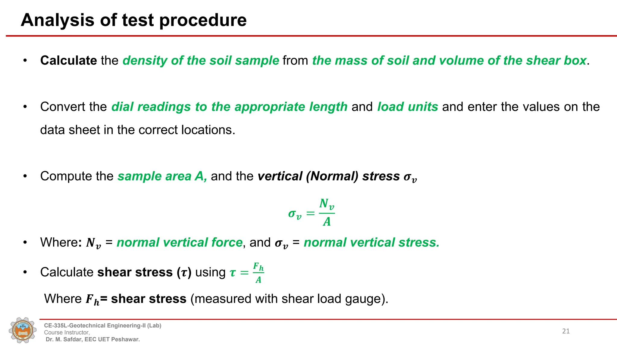 Analysis of test procedure
• Calculate the density of the soil sample from the mass of soil and volume of the shear box.
• Convert the dial readings to the appropriate length and load units and enter the values on the
data sheet in the correct locations.
• Compute the sample area A, and the vertical (Normal) stress 𝝈𝒗
𝝈𝒗 =
𝑵𝒗
𝑨
• Where: 𝑵𝒗 = normal vertical force, and 𝝈𝒗 = normal vertical stress.
• Calculate shear stress (𝝉) using 𝝉 =
𝑭𝒉
𝑨
Where 𝑭𝒉= shear stress (measured with shear load gauge).
21
CE-335L-Geotechnical Engineering-II (Lab)
Course Instructor,
Dr. M. Safdar, EEC UET Peshawar.
 