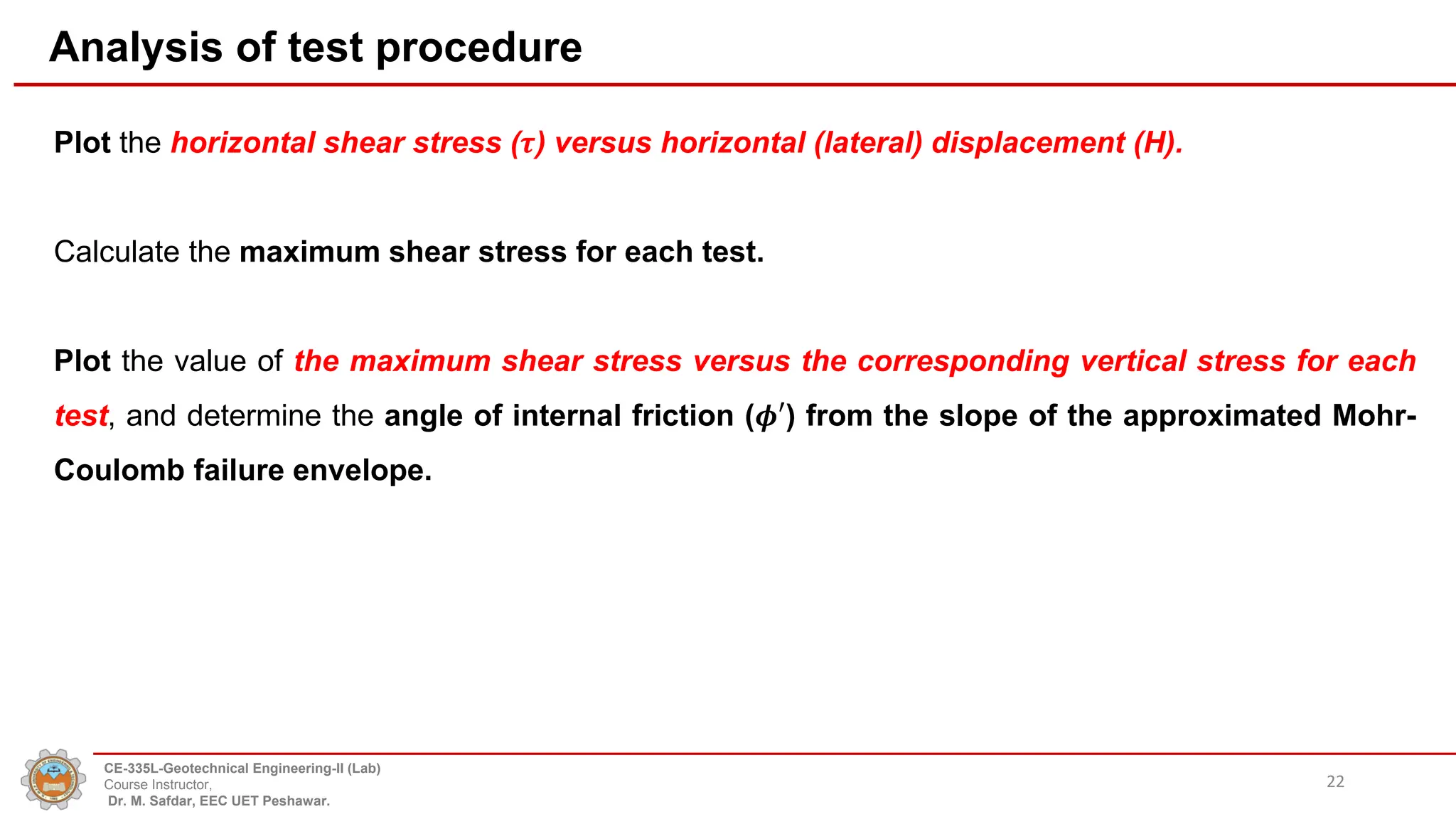 Analysis of test procedure
Plot the horizontal shear stress (𝝉) versus horizontal (lateral) displacement (H).
Calculate the maximum shear stress for each test.
Plot the value of the maximum shear stress versus the corresponding vertical stress for each
test, and determine the angle of internal friction (𝝓′) from the slope of the approximated Mohr-
Coulomb failure envelope.
22
CE-335L-Geotechnical Engineering-II (Lab)
Course Instructor,
Dr. M. Safdar, EEC UET Peshawar.
 