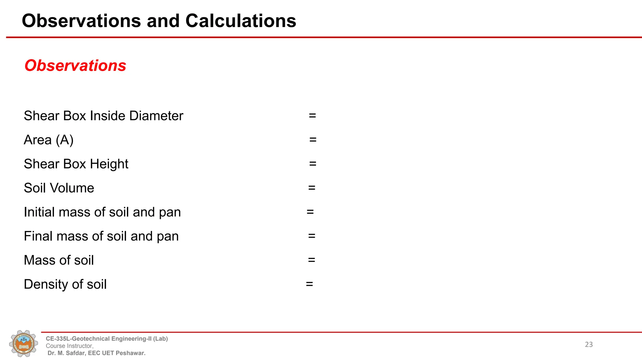 Observations and Calculations
Observations
Shear Box Inside Diameter =
Area (A) =
Shear Box Height =
Soil Volume =
Initial mass of soil and pan =
Final mass of soil and pan =
Mass of soil =
Density of soil =
23
CE-335L-Geotechnical Engineering-II (Lab)
Course Instructor,
Dr. M. Safdar, EEC UET Peshawar.
 