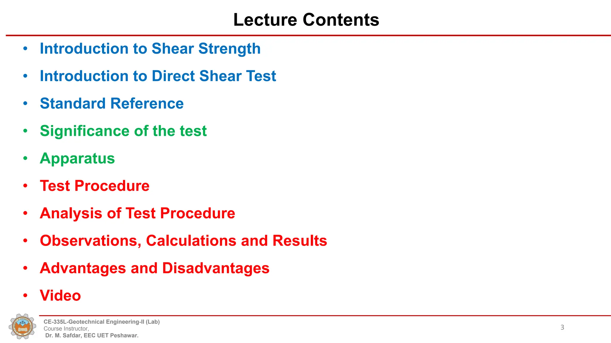 Lecture Contents
• Introduction to Shear Strength
• Introduction to Direct Shear Test
• Standard Reference
• Significance of the test
• Apparatus
• Test Procedure
• Analysis of Test Procedure
• Observations, Calculations and Results
• Advantages and Disadvantages
• Video
3
CE-335L-Geotechnical Engineering-II (Lab)
Course Instructor,
Dr. M. Safdar, EEC UET Peshawar.
 