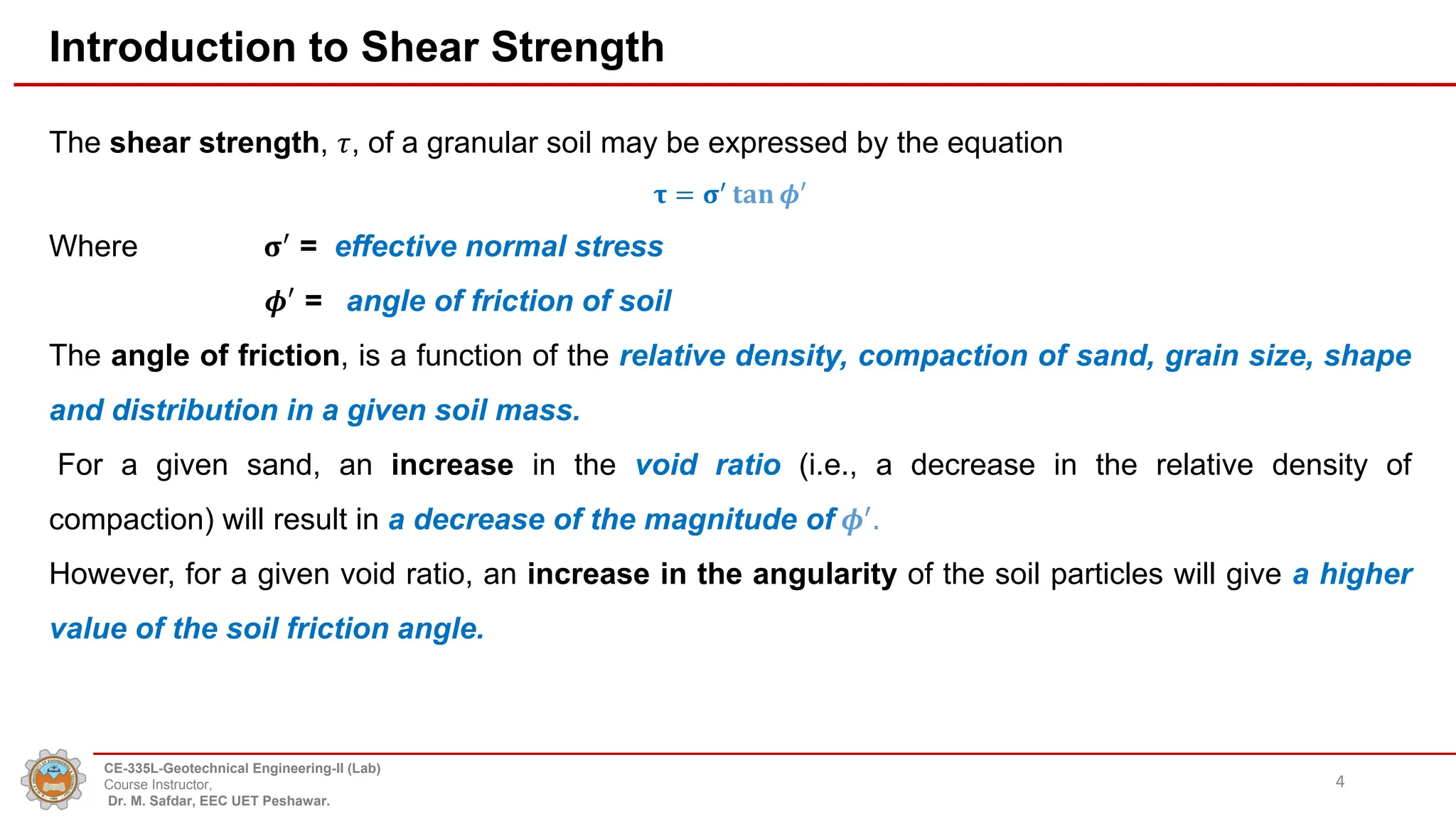 Introduction to Shear Strength
The shear strength, 𝜏, of a granular soil may be expressed by the equation
𝛕 = 𝛔′
𝐭𝐚𝐧 𝝓′
Where 𝛔′
= effective normal stress
𝝓′ = angle of friction of soil
The angle of friction, is a function of the relative density, compaction of sand, grain size, shape
and distribution in a given soil mass.
For a given sand, an increase in the void ratio (i.e., a decrease in the relative density of
compaction) will result in a decrease of the magnitude of 𝝓′
.
However, for a given void ratio, an increase in the angularity of the soil particles will give a higher
value of the soil friction angle.
4
CE-335L-Geotechnical Engineering-II (Lab)
Course Instructor,
Dr. M. Safdar, EEC UET Peshawar.
 